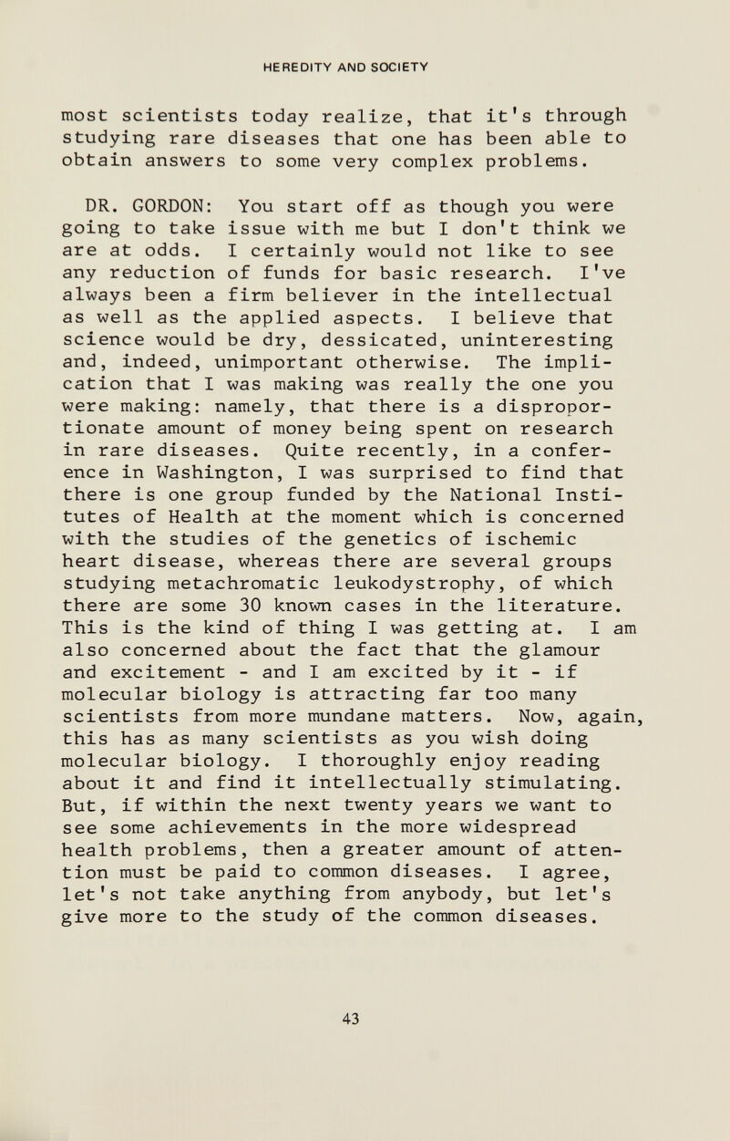 HEREDITY AND SOCIETY most scientists today realize, that it's through studying rare diseases that one has been able to obtain answers to some very complex problems. DR. GORDON: You start off as though you were going to take issue with me but I don't think we are at odds. I certainly would not like to see any reduction of funds for basic research. I've always been a firm believer in the intellectual as well as the applied aspects. I believe that science would be dry, dessicated, uninteresting and, indeed, unimportant otherwise. The impli¬ cation that I was making was really the one you were making: namely, that there is a dispropor¬ tionate amount of money being spent on research in rare diseases. Quite recently, in a confer¬ ence in Washington, I was surprised to find that there is one group funded by the National Insti¬ tutes of Health at the moment which is concerned with the studies of the genetics of ischemic heart disease, whereas there are several groups studying metachromatic leukodystrophy, of which there are some 30 known cases in the literature. This is the kind of thing I was getting at. I am also concerned about the fact that the glamour and excitement - and I am excited by it - if molecular biology is attracting far too many scientists from more mundane matters. Now, again, this has as many scientists as you wish doing molecular biology. I thoroughly enjoy reading about it and find it intellectually stimulating. But, if within the next twenty years we want to see some achievements in the more widespread health problems, then a greater amount of atten¬ tion must be paid to common diseases. I agree, let's not take anything from anybody, but let's give more to the study of the common diseases. 43