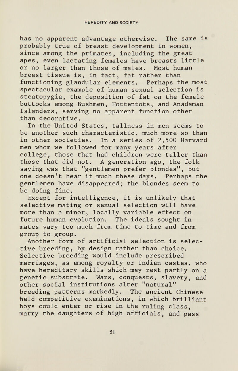 HEREDITY AND SOCIETY has no apparent advantage otherwise. The same is probably true of breast development in women, since among the primates, including the great apes, even lactating females have breasts little or no larger than those of males. Most human breast tissue is, in fact, fat rather than functioning glandular elements. Perhaps the most spectacular example of human sexual selection is steatopygia, the deposition of fat on the female buttocks among Bushmen, Hottentots, and Anadaman Islanders, serving no apparent function other than decorative. In the United States, tallness in men seems to be another such characteristic, much more so than in other societies. In a series of 2,500 Harvard men whom we followed for many years after college, those that had children were taller than those that did not. A generation ago, the folk saying was that gentlemen prefer blondes, but one doesn't hear it much these days. Perhaps the gentlemen have disappeared; the blondes seem to be doing fine. Except for intelligence, it is unlikely that selective mating or sexual selection will have more than a minor, locally variable effect on future human evolution. The ideals sought in mates vary too much from time to time and from group to group. Another form of artificial selection is selec¬ tive breeding, by design rather than choice. Selective breeding would include prescribed marriages, as among royalty or Indian castes, who have hereditary skills shich may rest partly on a genetic substrate. Wars, conquests, slavery, and other social institutions alter natural breeding patterns markedly. The ancient Chinese held competitive examinations, in which brilliant boys could enter or rise in the ruling class, marry the daughters of high officials, and pass 51