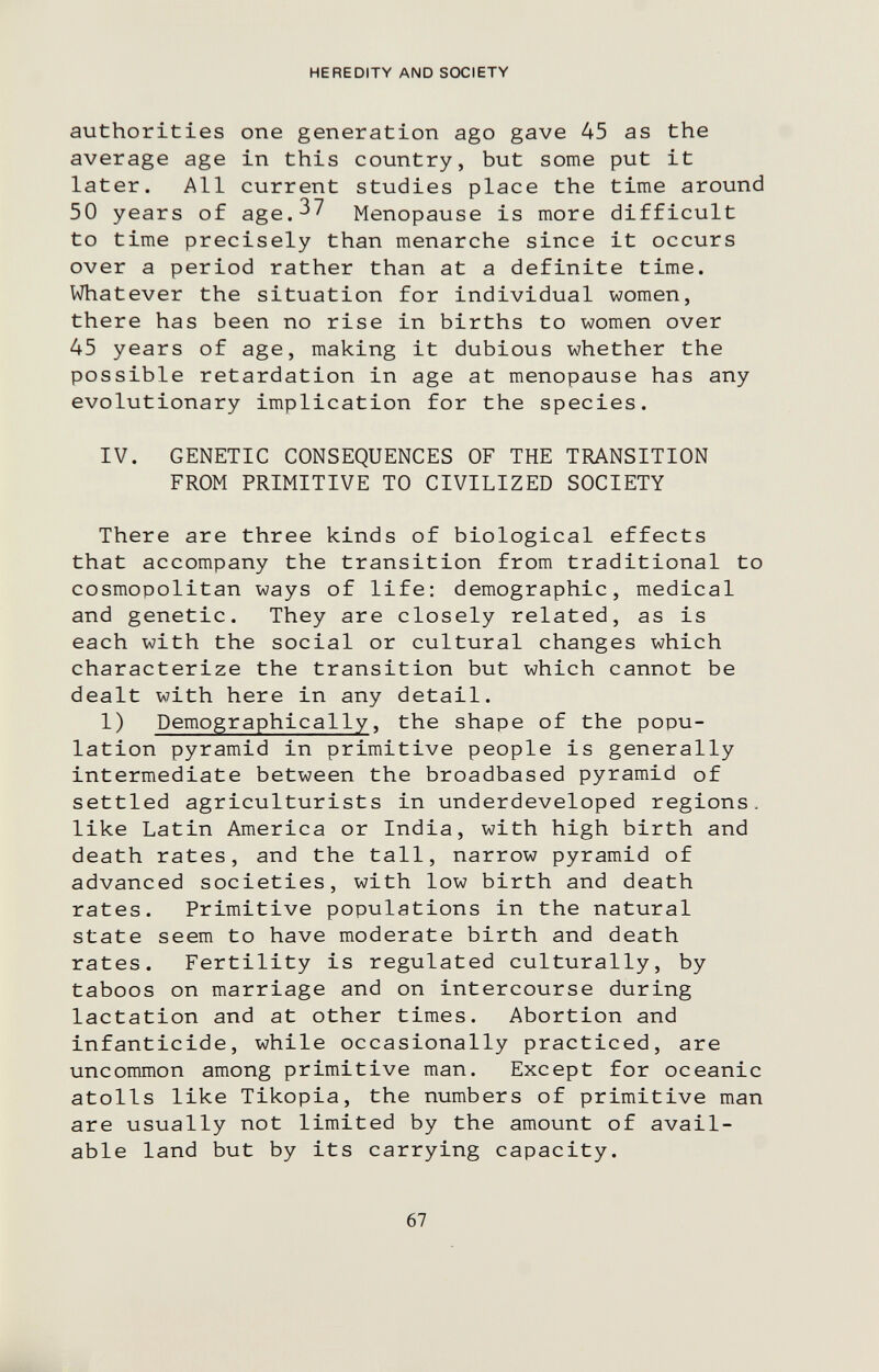 HEREDITY AND SOCIETY authorities one generation ago gave 45 as the average age in this country, but some put it later. All current studies place the time around 50 years of age.^^ Menopause is more difficult to time precisely than menarche since it occurs over a period rather than at a definite time. Whatever the situation for individual women, there has been no rise in births to women over 45 years of age, making it dubious whether the possible retardation in age at menopause has any evolutionary implication for the species. IV. GENETIC CONSEQUENCES OF THE TRANSITION FROM PRIMITIVE TO CIVILIZED SOCIETY There are three kinds of biological effects that accompany the transition from traditional to cosmopolitan ways of life: demographic, medical and genetic. They are closely related, as is each with the social or cultural changes which characterize the transition but which cannot be dealt with here in any detail. 1) Demographically, the shape of the popu¬ lation pyramid in primitive people is generally intermediate between the broadbased pyramid of settled agriculturists in underdeveloped regions, like Latin America or India, with high birth and death rates, and the tall, narrow pyramid of advanced societies, with low birth and death rates. Primitive populations in the natural state seem to have moderate birth and death rates. Fertility is regulated culturally, by taboos on marriage and on intercourse during lactation and at other times. Abortion and infanticide, while occasionally practiced, are uncommon among primitive man. Except for oceanic atolls like Tikopia, the numbers of primitive man are usually not limited by the amount of avail¬ able land but by its carrying capacity. 67