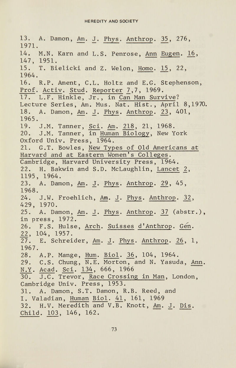 HEREDITY AND SOCIETY 13. A. Damon, Am. J. Phys. Anthrop. 35, 276, 1971. 14. M.N. Karn and L.S. Penrose, Ann Eugen. 16, 147, 1951. 15. T. Bielicki and Z. Welon, Homo. 15, 22, 1964. 16. R.P. Ament, C.L. Holtz and E.G. Stephenson, Prof. Activ. Stud. Reporter 7,7, 1969. 17. L.F. Hinkle, Jr., in Can Man Survive? Lecture Series, Am. Mus. Nat. Hist., April 8,1970. 18. A. Damon, Am. J. Phys. Anthrop. 23, 401, 1965. 19. J.M. Tanner, Sci. Am. 218, 21, 1968. 20. J.M. Tanner, in Human Biology, New York Oxford Univ. Press, 1964. 21. G.T. Bowles, New Types of Old Americans at Harvard and at Eastern Women's Colleges. Cambridge, Harvard University Press, 1964. 22. H. Bakwin and S.D. McLaughlin, Lancet 2., 1195, 1964. 23. A. Damon, J. Phys. Anthrop. 29, 45, 1968. 24. J.W. Froehlich, J. Phys. Anthrop. 32, 429, 1970. 25. A. Damon, J. Phys. Anthrop. 37 (abstr.), in press, 1972. 26. F.S. Hülse, Arch. Suisses d'Anthrop. Gen. 104, 1957. 27. E. Schreider, J. Phys. Anthrop. 26, 1, 1967. 28. A.P. Mange, Hum. Biol. 36, 104, 1964. 29. C.S. Chung, N.E. Morton, and N. Yasuda, Ann. N.Y. Acad. Sci. 134, 666, 1966 30. J.C. Trevor, Race Crossing in Man, London, Cambridge Univ. Press, 1953. 31. A. Damon, S.T. Damon, R.B. Reed, and I. Valadian, Human Biol. 41, 161, 1969 32. H.V. Meredith and V.B. Knott, J. Pis. Child. 103, 146, 162. 73