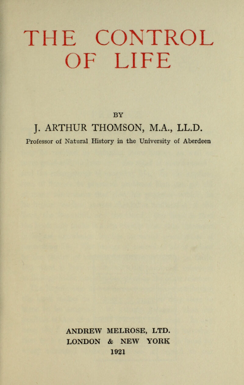 THE CONTROL OF LIFE BY J. ARTHUR THOMSON, M.A., LL.D. Professor of Natural History in the University of Aberdeen ANDREW MELROSE, LTD. LONDON & NEW YORK 1921