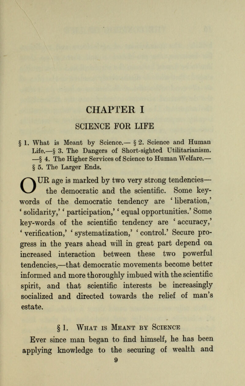 CHAPTER I SCIENCE FOR LIFE § 1. What is Meant by Science.— § 2. Science and Human Life.—§ 3. The Dangers of Short-sighted Utilitarianism. —§ 4. The Higher Services of Science to Human Welfare.— § 5. The Larger Ends. O UR age is marked by two very strong tendencies— the democratic and the scientific. Some key words of the democratic tendency are 4 liberation,’ ‘ solidarity,’ ‘ participation,’ c equal opportunities.’ Some key-words of the scientific tendency are 4 accuracy,’ ‘ verification,’ 4 systematization,’ ‘ control.’ Secure pro gress in the years ahead will in great part depend on increased interaction between these two powerful tendencies,—that democratic movements become better informed and more thoroughly imbued with the scientific spirit, and that scientific interests be increasingly socialized and directed towards the relief of man’s estate. § 1. What is Meant by Science Ever since man began to find himself, he has been applying knowledge to the securing of wealth and 9