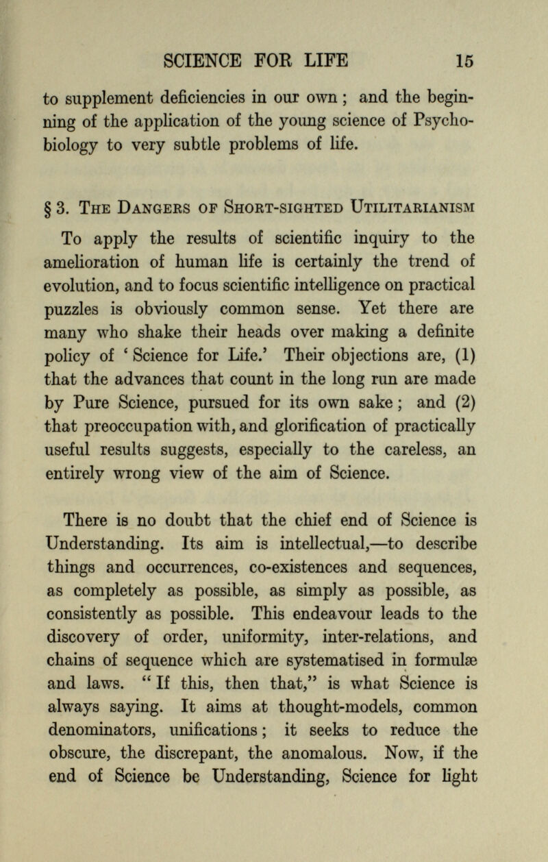 to supplement deficiencies in our own; and the begin ning of the application of the young science of Psycho biology to very subtle problems of life. § 3. The Dangers of Short-sighted Utilitarianism To apply the results of scientific inquiry to the amelioration of human life is certainly the trend of evolution, and to focus scientific intelligence on practical puzzles is obviously common sense. Yet there are many who shake their heads over making a definite policy of ‘ Science for Life.’ Their objections are, (1) that the advances that count in the long run are made by Pure Science, pursued for its own sake; and (2) that preoccupation with, and glorification of practically useful results suggests, especially to the careless, an entirely wrong view of the aim of Science. There is no doubt that the chief end of Science is Understanding. Its aim is intellectual,—to describe things and occurrences, co-existences and sequences, as completely as possible, as simply as possible, as consistently as possible. This endeavour leads to the discovery of order, uniformity, inter-relations, and chains of sequence which are systematised in formulae and laws. “ If this, then that,” is what Science is always saying. It aims at thought-models, common denominators, unifications; it seeks to reduce the obscure, the discrepant, the anomalous. Now, if the end of Science be Understanding, Science for light