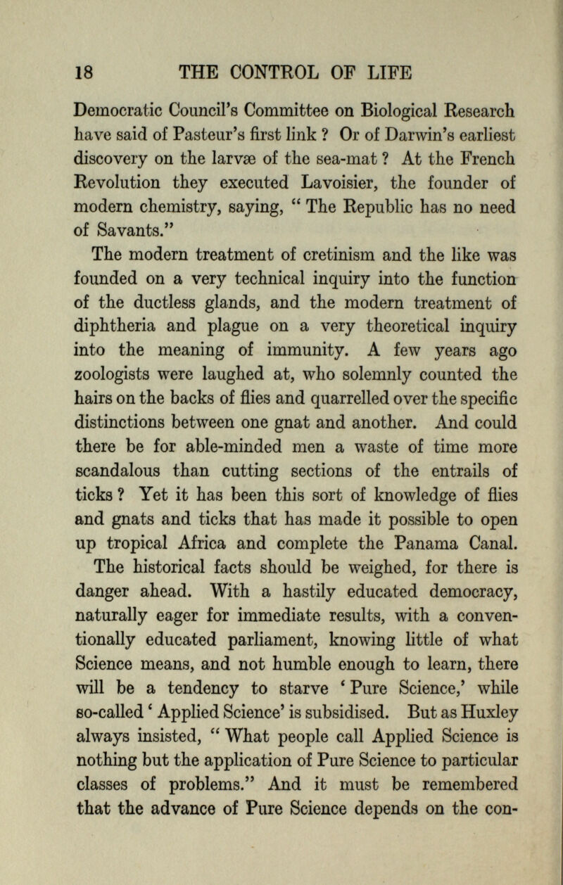 Democratic Council’s Committee on Biological Research have said of Pasteur’s first link ? Or of Darwin’s earliest discovery on the larvae of the sea-mat ? At the French Revolution they executed Lavoisier, the founder of modern chemistry, saying, “ The Republic has no need of Savants.” The modern treatment of cretinism and the like was founded on a very technical inquiry into the function of the ductless glands, and the modern treatment of diphtheria and plague on a very theoretical inquiry into the meaning of immunity. A few years ago zoologists were laughed at, who solemnly counted the hairs on the backs of flies and quarrelled over the specific distinctions between one gnat and another. And could there be for able-minded men a waste of time more scandalous than cutting sections of the entrails of ticks ? Yet it has been this sort of knowledge of flies and gnats and ticks that has made it possible to open up tropical Africa and complete the Panama Canal. The historical facts should be weighed, for there is danger ahead. With a hastily educated democracy, naturally eager for immediate results, with a conven tionally educated parliament, knowing little of what Science means, and not humble enough to learn, there will be a tendency to starve ‘ Pure Science,’ while so-called c Applied Science’ is subsidised. But as Huxley always insisted, “ What people call Applied Science is nothing but the application of Pure Science to particular classes of problems.” And it must be remembered that the advance of Pure Science depends on the con