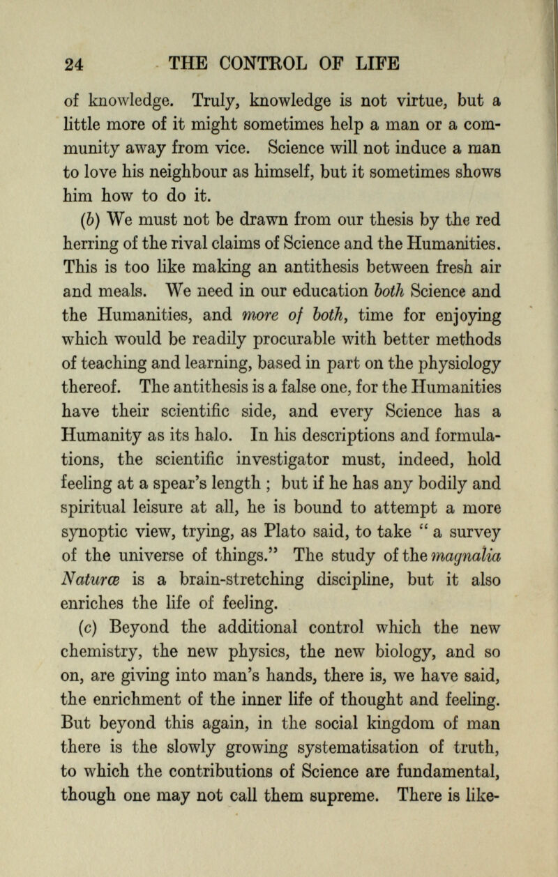 of knowledge. Truly, knowledge is not virtue, but a little more of it might sometimes help a man or a com munity away from vice. Science will not induce a man to love his neighbour as himself, but it sometimes shows him how to do it. ( b ) We must not be drawn from our thesis by the red herring of the rival claims of Science and the Humanities. This is too like making an antithesis between fresh air and meals. We need in our education both Science and the Humanities, and more of both , time for enjoying which would be readily procurable with better methods of teaching and learning, based in part on the physiology thereof. The antithesis is a false one, for the Humanities have their scientific side, and every Science has a Humanity as its halo. In his descriptions and formula tions, the scientific investigator must, indeed, hold feeling at a spear’s length ; but if he has any bodily and spiritual leisure at all, he is bound to attempt a more synoptic view, trying, as Plato said, to take “ a survey of the universe of things.” The study of the magnatia Natures is a brain-stretching discipline, but it also enriches the life of feeling. ( c ) Beyond the additional control which the new chemistry, the new physics, the new biology, and so on, are giving into man’s hands, there is, we have said, the enrichment of the inner life of thought and feeling. But beyond this again, in the social kingdom of man there is the slowly growing systematisation of truth, to which the contributions of Science are fundamental, though one may not call them supreme. There is like