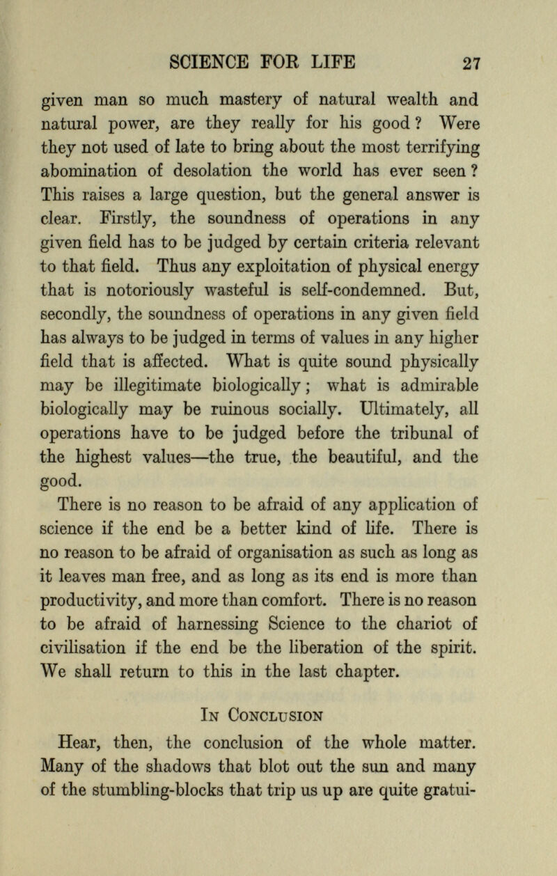 given man so much mastery of natural wealth and natural power, are they really for his good ? Were they not used of late to bring about the most terrifying abomination of desolation the world has ever seen ? This raises a large question, but the general answer is clear. Firstly, the soundness of operations in any given field has to be judged by certain criteria relevant to that field. Thus any exploitation of physical energy that is notoriously wasteful is self-condemned. But, secondly, the soundness of operations in any given field has always to be judged in terms of values in any higher field that is affected. What is quite sound physically may be illegitimate biologically; what is admirable biologically may be ruinous socially. Ultimately, all operations have to be judged before the tribunal of the highest values—the true, the beautiful, and the good. There is no reason to be afraid of any application of science if the end be a better kind of life. There is no reason to be afraid of organisation as such as long as it leaves man free, and as long as its end is more than productivity, and more than comfort. There is no reason to be afraid of harnessing Science to the chariot of civilisation if the end be the liberation of the spirit. We shall return to this in the last chapter. In Conclusion Hear, then, the conclusion of the whole matter. Many of the shadows that blot out the sun and many of the stumbling-blocks that trip us up are quite gratui