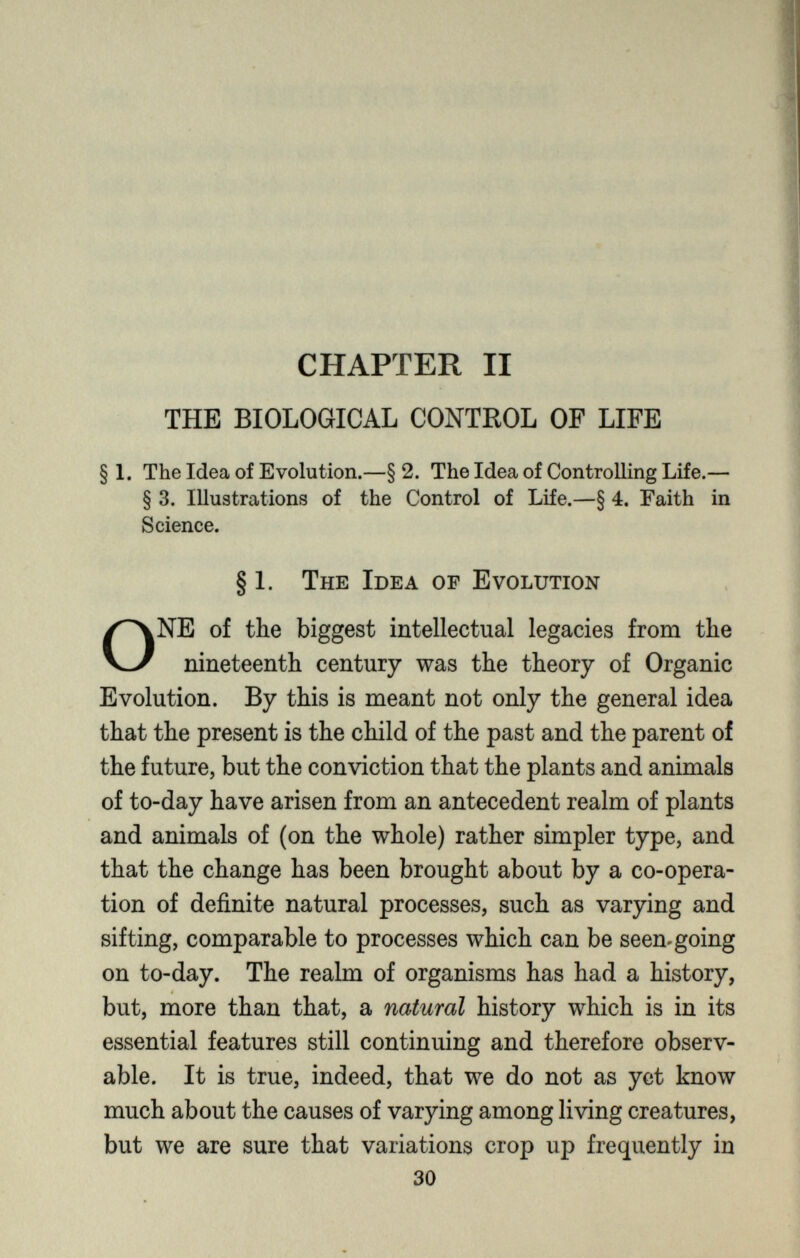 CHAPTER II THE BIOLOGICAL CONTROL OF LIFE § 1. The Idea of Evolution.—§ 2. The Idea of Controlling Life.— § 3. Illustrations of the Control of Life.—§ 4. Faith in Science. § 1. The Idea of Evolution O NE of the biggest intellectual legacies from the nineteenth century was the theory of Organic Evolution. By this is meant not only the general idea that the present is the child of the past and the parent of the future, but the conviction that the plants and animals of to-day have arisen from an antecedent realm of plants and animals of (on the whole) rather simpler type, and that the change has been brought about by a co-opera tion of definite natural processes, such as varying and sifting, comparable to processes which can be seemgoing on to-day. The realm of organisms has had a history, but, more than that, a natural history which is in its essential features still continuing and therefore observ able. It is true, indeed, that we do not as yet know much about the causes of varying among living creatures, but we are sure that variations crop up frequently in 30