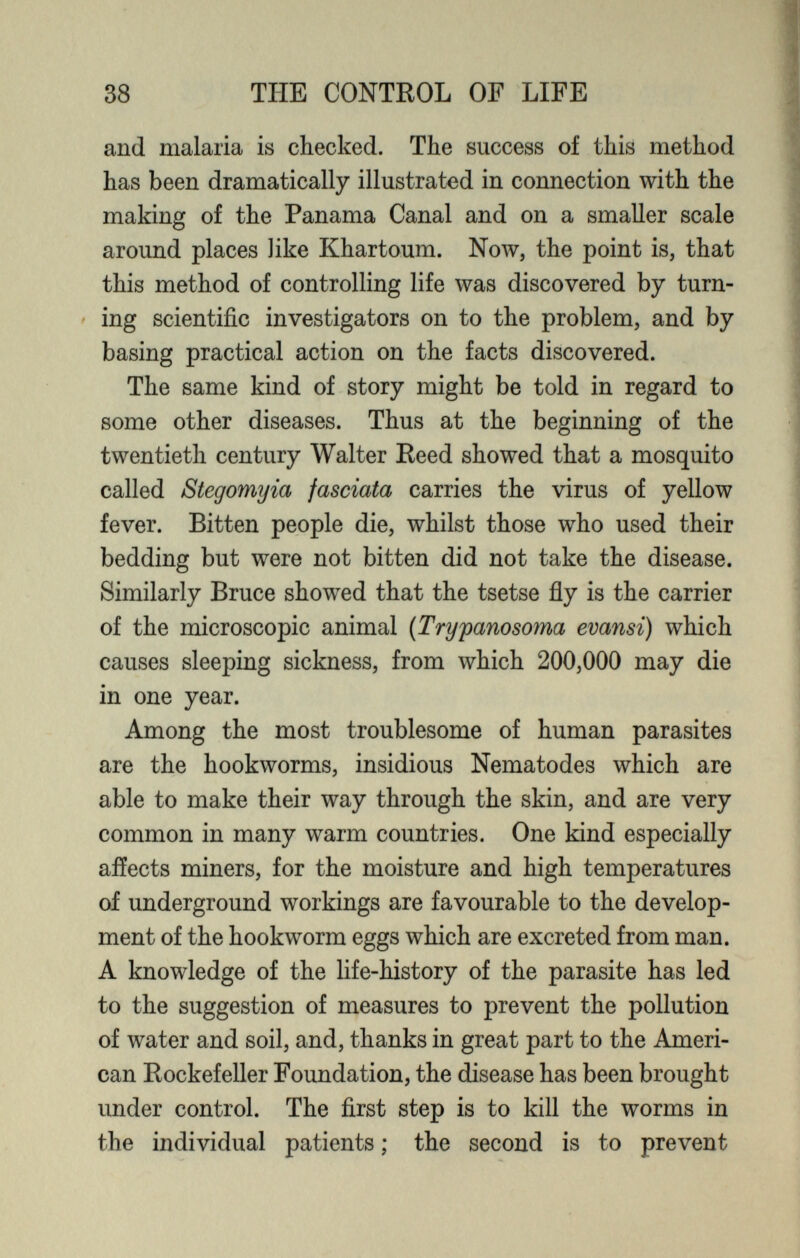 and malaria is checked. The success of this method has been dramatically illustrated in connection with the making of the Panama Canal and on a smaller scale around places like Khartoum. Now, the point is, that this method of controlling life was discovered by turn ing scientific investigators on to the problem, and by basing practical action on the facts discovered. The same kind of story might be told in regard to some other diseases. Thus at the beginning of the twentieth century Walter Reed showed that a mosquito called Stegomyia fasciata carries the virus of yellow fever. Bitten people die, whilst those who used their bedding but were not bitten did not take the disease. Similarly Bruce showed that the tsetse fly is the carrier of the microscopic animal (Trypanosoma evansi) which causes sleeping sickness, from which 200,000 may die in one year. Among the most troublesome of human parasites are the hookworms, insidious Nematodes which are able to make their way through the skin, and are very common in many warm countries. One kind especially affects miners, for the moisture and high temperatures of underground workings are favourable to the develop ment of the hookworm eggs which are excreted from man. A knowledge of the life-history of the parasite has led to the suggestion of measures to prevent the pollution of water and soil, and, thanks in great part to the Ameri can Rockefeller Foundation, the disease has been brought under control. The first step is to kill the worms in the individual patients; the second is to prevent