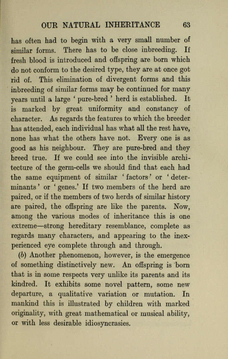 has often had to begin with a very small number of similar forms. There has to be close inbreeding. If fresh blood is introduced and offspring are bom which do not conform to the desired type, they are at once got rid of. This elimination of divergent forms and this inbreeding of similar forms may be continued for many years until a large ‘ pure-bred 5 herd is established. It is marked by great uniformity and constancy of character. As regards the features to which the breeder has attended, each individual has what all the rest have, none has what the others have not. Every one is as good as his neighbour. They are pure-bred and they breed true. If we could see into the invisible archi tecture of the germ-cells we should find that each had the same equipment of similar ‘ factors ’ or ‘ deter minants ’ or ‘ genes.’ If two members of the herd are paired, or if the members of two herds of similar history are paired, the offspring are like the parents. Now, among the various modes of inheritance this is one extreme—strong hereditary resemblance, complete as regards many characters, and appearing to the inex perienced eye complete through and through. (b) Another phenomenon, however, is the emergence of something distinctively new. An offspring is born that is in some respects very unlike its parents and its kindred. It exhibits some novel pattern, some new departure, a qualitative variation or mutation. In mankind this is illustrated by children with marked originality, with great mathematical or musical ability, or with less desirable idiosyncrasies.