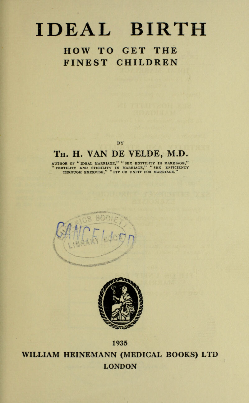 IDEAL BIRTH HOW TO GET THE FINEST CHILDREN BY Th. H. VAN DE VELDE, M.D. AUTHOR OF  IDEAL MARRIAGE,  SEX HOSTILITY IN MARRIAGE,  FERTILITY AND STERILITY IN MARRIAGE,  SEX EFFICIENCY THROUGH EXERCISE, FIT OR UNFIT FOR MARRIAGE. ^ , » t » — чУ ^ I j*« *. < , Л/Г' ki^rr i y :r 1935 WILLIAM HEINEMANN (MEDICAL BOOKS) LTD LONDON