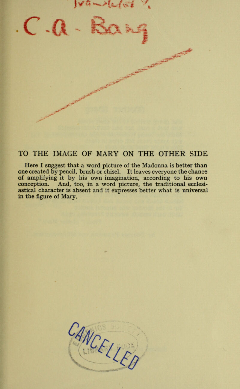 С •к lï««» -J^ J*' -мЛ- .rff . <S»'' 1. a¿Cs Ï^P TO THE IMAGE OF MARY ON THE OTHER SIDE Here I suggest that a word picture of the Madonna is better than one created by pencil, brush or chisel. It leaves everyone the chance of amplifying it by his own imagination, according to his own conception. And, too, in a word picture, the traditional ecclesi¬ astical character is absent and it expresses better what is universal in the figure of Mary.
