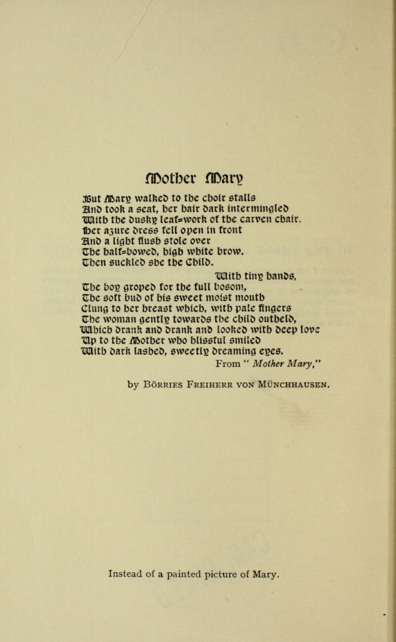 ílDotber ílDarv ^ut ЛЬаг^ walhcC) to tbc cboíc ßtalls BnO tooft a ecnt, ber baír öarb íníecmineleí) щиь tbe Dusfti? icatswork of tbe carvcn cbaír. t)cc азиге Ьхсбв tell open in tront ШпЬ a Ugbt fluöb etole over ÎTbe balt^boweO, biflb vvbite brow. ÎTben ôucîîleD sbe tbc CbílC). •UHítb tín^ banöö, Zlbe boç 0ropeö for tbe full boßom, ÎTbe sott buö of bí6 sweet moíót moutb Clung to ber breast wbícb, wítb paie fingere ZTbe woman gentili towards tbe cbilö outbel^ ШЬ1сЬ Dranîi anö öranft and looheî) wítb Deep love Hip to tbe ^ftotber wbo bliôstul ömiieö Wítb öarii laebeö, öweetlß òreaming e^eö. From  Mother Mary,** by BöRRiES Freiherr von Münchhausen. Instead of a painted picture of Mary.
