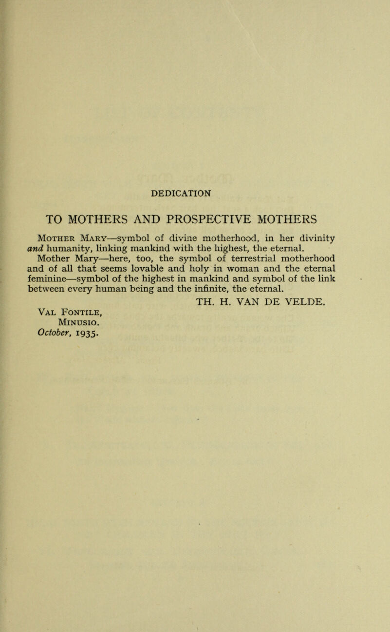 DEDICATION TO MOTHERS AND PROSPECTIVE MOTHERS Mother Mary—symbol of divine motherhood, in her divinity and humanity, linking mankind with the highest, the eternal. Mother Mary—here, too, the symbol of terrestrial motherhood and of all that seems lovable and holy in woman and the eternal feminine—symbol of the highest in mankind and symbol of the link between every human being and the infinite, the eternal. TH. H. VAN DE VELDE. Val Fontile, minusio. October, 1935.