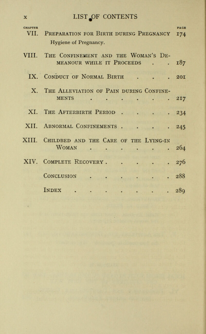 x LISTJDF CONTENTS CHAPTER PAGE VIL Preparation for Birth during Pregnancy 174 Hygiene of Pregnancy. VIII. The Confinement and the Woman's De¬ meanour while it Proceeds . . 187 IX. Conduct of Normal Birth . . . 201 X. The Alleviation of Pain during Confine¬ ments ...... 217 XL The Afterbirth Period .... 234 XII. Abnormal Confinements .... 245 XIII. Childbed and the Care of the Lying-in Woman 264 XIV. Complete Recovery 276 Conclusion 288 Index 289