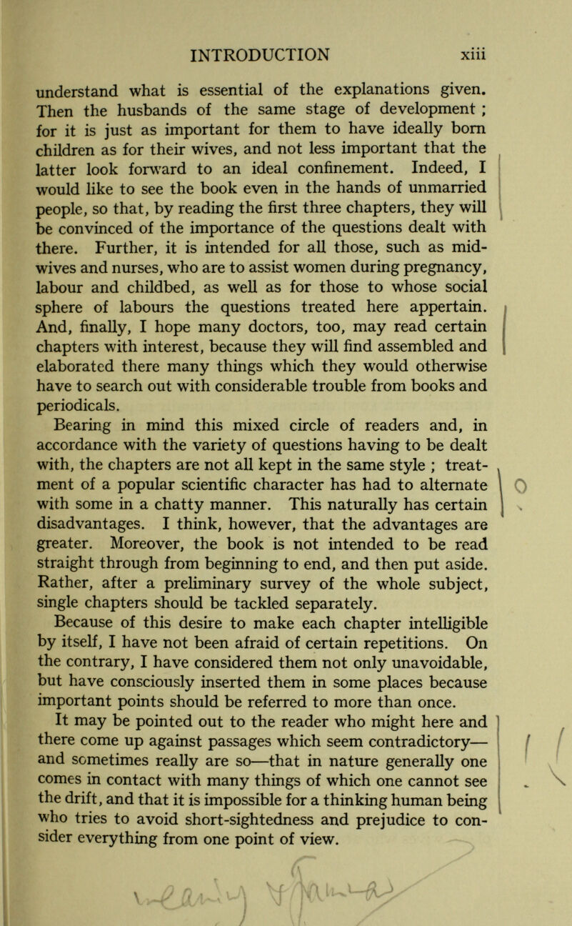 INTRODUCTION Xlll understand what is essential of the explanations given. Then the husbands of the same stage of development ; for it is just as important for them to have ideally bom children as for their wives, and not less important that the latter look forw^ard to an ideal confinement. Indeed, I would like to see the book even in the hands of unmarried people, so that, by reading the first three chapters, they will be convinced of the importance of the questions dealt with there. Further, it is intended for all those, such as mid- wives and nurses, who are to assist women during pregnancy, labour and childbed, as well as for those to whose social sphere of labours the questions treated here appertain. And, finally, I hope many doctors, too, may read certain chapters with interest, because they will find assembled and elaborated there many things which they would otherwise have to search out with considerable trouble from books and periodicals. Bearing in mind this mixed circle of readers and, in accordance with the variety of questions having to be dealt with, the chapters are not all kept in the same style ; treat¬ ment of a popular scientific character has had to alternate with some in a chatty manner. This naturally has certain disadvantages. I think, however, that the advantages are greater. Moreover, the book is not intended to be read straight through from beginning to end, and then put aside. Rather, after a preliminary survey of the whole subject, single chapters should be tackled separately. Because of this desire to make each chapter intelligible by itself, I have not been afraid of certain repetitions. On the contrary, I have considered them not only unavoidable, but have consciously inserted them in some places because important points should be referred to more than once. It may be pointed out to the reader who might here and there come up against passages which seem contradictory— and sometimes really are so—that in nature generally one comes in contact with many things of which one cannot see the drift, and that it is impossible for a thinking human being who tries to avoid short-sightedness and prejudice to con¬ sider everything from one point of view.