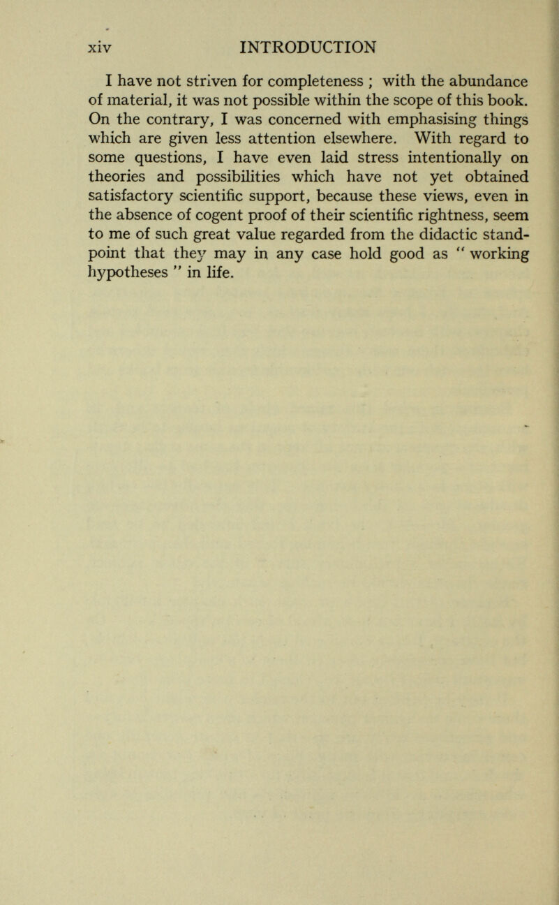 xiv INTRODUCTION I have not striven for completeness ; with the abundance of material, it was not possible within the scope of this book. On the contrary, I was concerned with emphasising things which are given less attention elsewhere. With regard to some questions, I have even laid stress intentionally on theories and possibilities which have not yet obtained satisfactory scientific support, because these views, even in the absence of cogent proof of their scientific rightness, seem to me of such great value regarded from the didactic stand¬ point that they may in any case hold good as working hypotheses  in life.