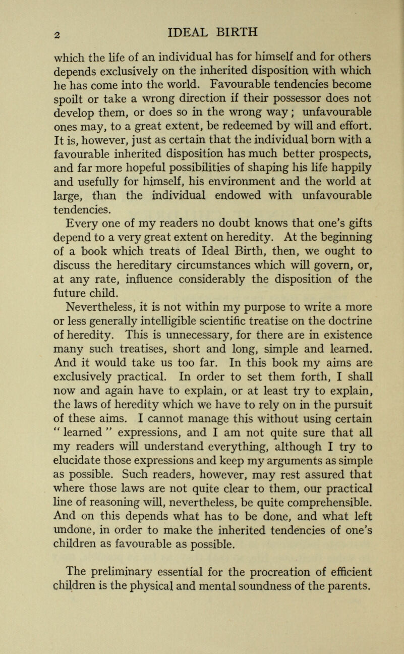 2 IDEAL BIRTH which the life of an individual has for himself and for others depends exclusively on the inherited disposition with which he has come into the world. Favourable tendencies become spoilt or take a wrong direction if their possessor does not develop them, or does so in the wrong way ; unfavourable ones may, to a great extent, be redeemed by will and efíort. It is, however, just as certain that the individual bom with a favourable inherited disposition has much better prospects, and far more hopeful possibilities of shaping his life happily and usefully for himself, his environment and the world at large, than the individual endowed with unfavourable tendencies. Every one of my readers no doubt knows that one's gifts depend to a very great extent on heredity. At the beginning of a book which treats of Ideal Birth, then, we ought to discuss the hereditary circumstances which will govern, or, at any rate, influence considerably the disposition of the future child. Nevertheless, it is not within my purpose to write a more or less generally intelligible scientific treatise on the doctrine of heredity. This is unnecessary, for there are in existence many such treatises, short and long, simple and learned. And it would take us too far. In this book my aims are exclusively practical. In order to set them forth, I shall now and again have to explain, or at least try to explain, the laws of heredity which we have to rely on in the pursuit of these aims. I cannot manage this without using certain learned  expressions, and I am not quite sure that all my readers will understand everything, although I try to elucidate those expressions and keep my arguments as simple as possible. Such readers, however, may rest assured that where those laws are not quite clear to them, our practical line of reasoning will, nevertheless, be quite comprehensible. And on this depends what has to be done, and what left undone, in order to make the inherited tendencies of one's children as favourable as possible. The preliminary essential for the procreation of efficient children is the physical and mental soundness of the parents.