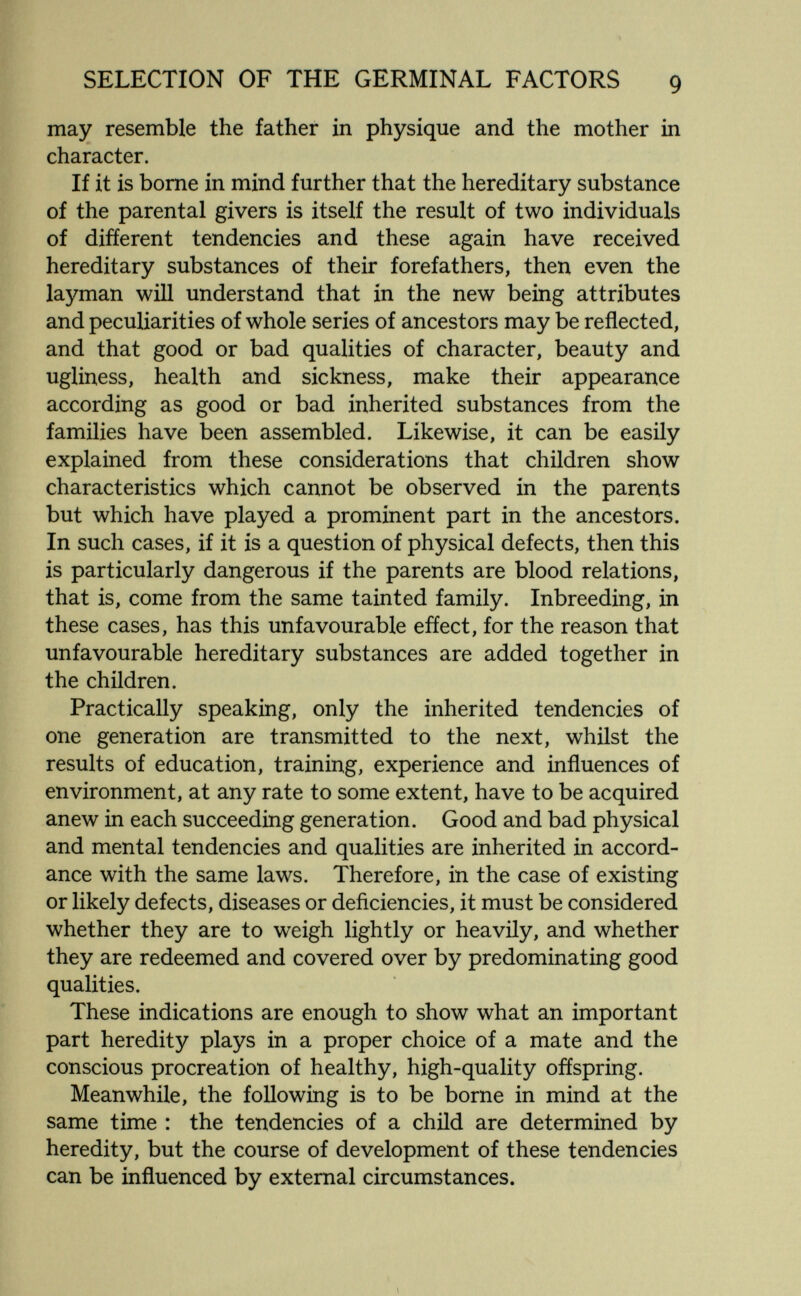 SELECTION OF THE GERMINAL FACTORS 9 may resemble the father in physique and the mother in character. If it is bome in mind further that the hereditary substance of the parental givers is itself the result of two individuals of different tendencies and these again have received hereditary substances of their forefathers, then even the layman will understand that in the new being attributes and peculiarities of whole series of ancestors may be reflected, and that good or bad qualities of character, beauty and ugliness, health and sickness, make their appearance according as good or bad inherited substances from the families have been assembled. Likewise, it can be easily explained from these considerations that children show characteristics which cannot be observed in the parents but which have played a prominent part in the ancestors. In such cases, if it is a question of physical defects, then this is particularly dangerous if the parents are blood relations, that is, come from the same tainted family. Inbreeding, in these cases, has this unfavourable efíect, for the reason that unfavourable hereditary substances are added together in the children. Practically speaking, only the inherited tendencies of one generation are transmitted to the next, whilst the results of education, training, experience and influences of environment, at any rate to some extent, have to be acquired anew in each succeeding generation. Good and bad physical and mental tendencies and qualities are inherited in accord¬ ance with the same laws. Therefore, in the case of existing or likely defects, diseases or deñciencies, it must be considered whether they are to weigh lightly or heavily, and whether they are redeemed and covered over by predominating good qualities. These indications are enough to show what an important part heredity plays in a proper choice of a mate and the conscious procreation of healthy, high-quality offspring. Meanwhile, the following is to be borne in mind at the same time : the tendencies of a child are determined by heredity, but the course of development of these tendencies can be influenced by external circumstances.