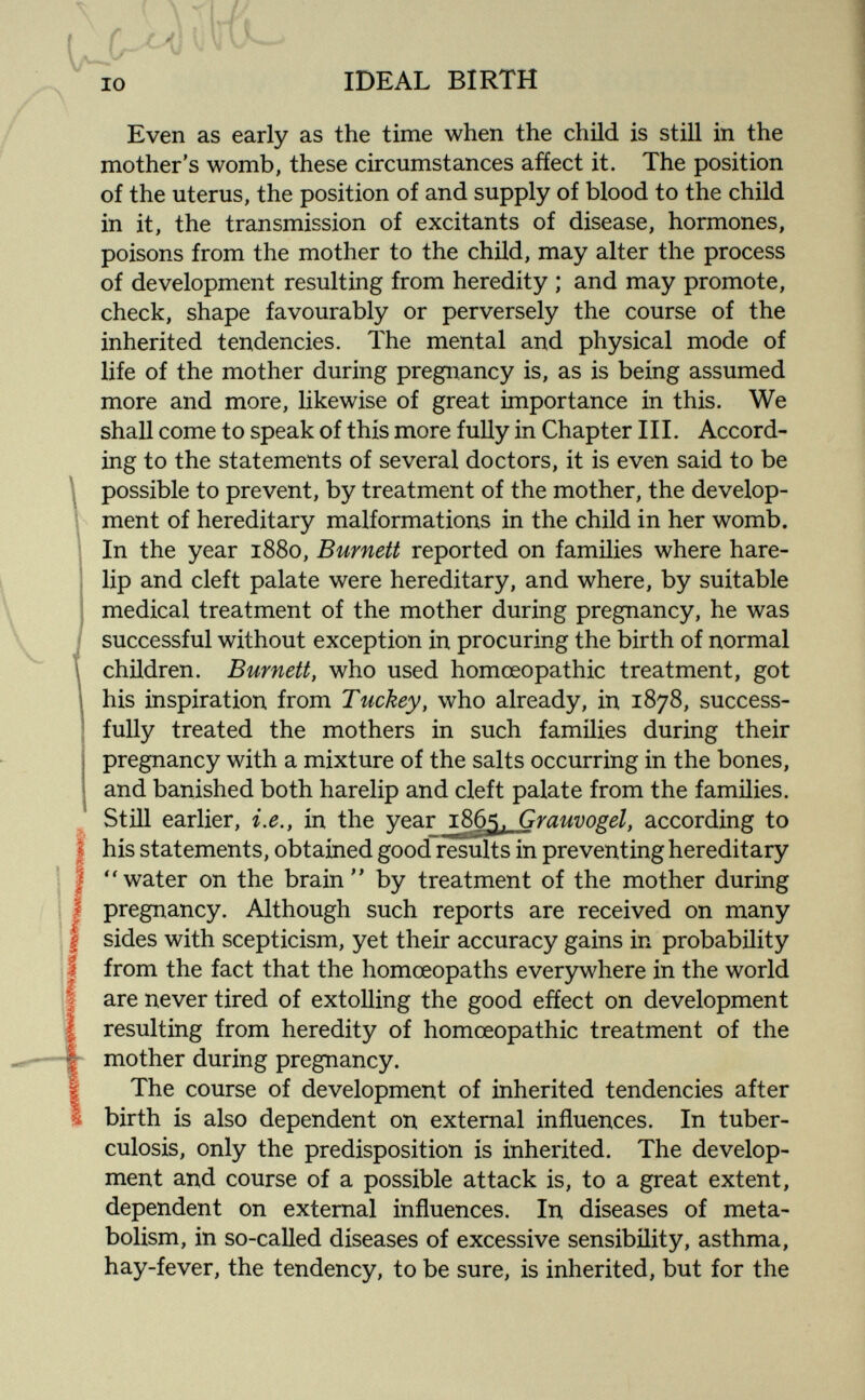 IDEAL BIRTH Even as early as the time when the child is still in the mother's womb, these circumstances afíect it. The position of the uterus, the position of and supply of blood to the child in it, the transmission of excitants of disease, hormones, poisons from the mother to the child, may alter the process of development resulting from heredity ; and may promote, check, shape favourably or perversely the course of the inherited tendencies. The mental and physical mode of life of the mother during pregnancy is, as is being assumed more and more, likewise of great importance in this. We shall come to speak of this more fully in Chapter III. Accord¬ ing to the statements of several doctors, it is even said to be ^ possible to prevent, by treatment of the mother, the develop- ! ment of hereditary malformations in the child in her womb. In the year 1880, Burnett reported on families where hare¬ lip and cleft palate were hereditary, and where, by suitable medical treatment of the mother during pregnancy, he was successful without exception in procuring the birth of normal children. Burnett, who used homoeopathic treatment, got his inspiration from Tuckey, who already, in 1878, success¬ fully treated the mothers in such families during their pregnancy with a mixture of the salts occurring in the bones, and banished both harelip and cleft palate from the families. Still earlier, i.e., in the year i86¿. Grauvos:el, according to I his statements, obtained good results in preventing hereditary I ''water on the brain by treatment of the mother during I pregnancy. Although such reports are received on many [ sides with scepticism, yet their accuracy gains in probability I from the fact that the homoeopaths everywhere in the world are never tired of extolling the good efíect on development resulting from heredity of homoeopathic treatment of the h mother during pregnancy. I The course of development of inherited tendencies after Ì birth is also dependent on external influences. In tuber¬ culosis, only the predisposition is inherited. The develop¬ ment and course of a possible attack is, to a great extent, dependent on external influences. In diseases of meta¬ bolism, in so-called diseases of excessive sensibility, asthma, hay-fever, the tendency, to be sure, is inherited, but for the