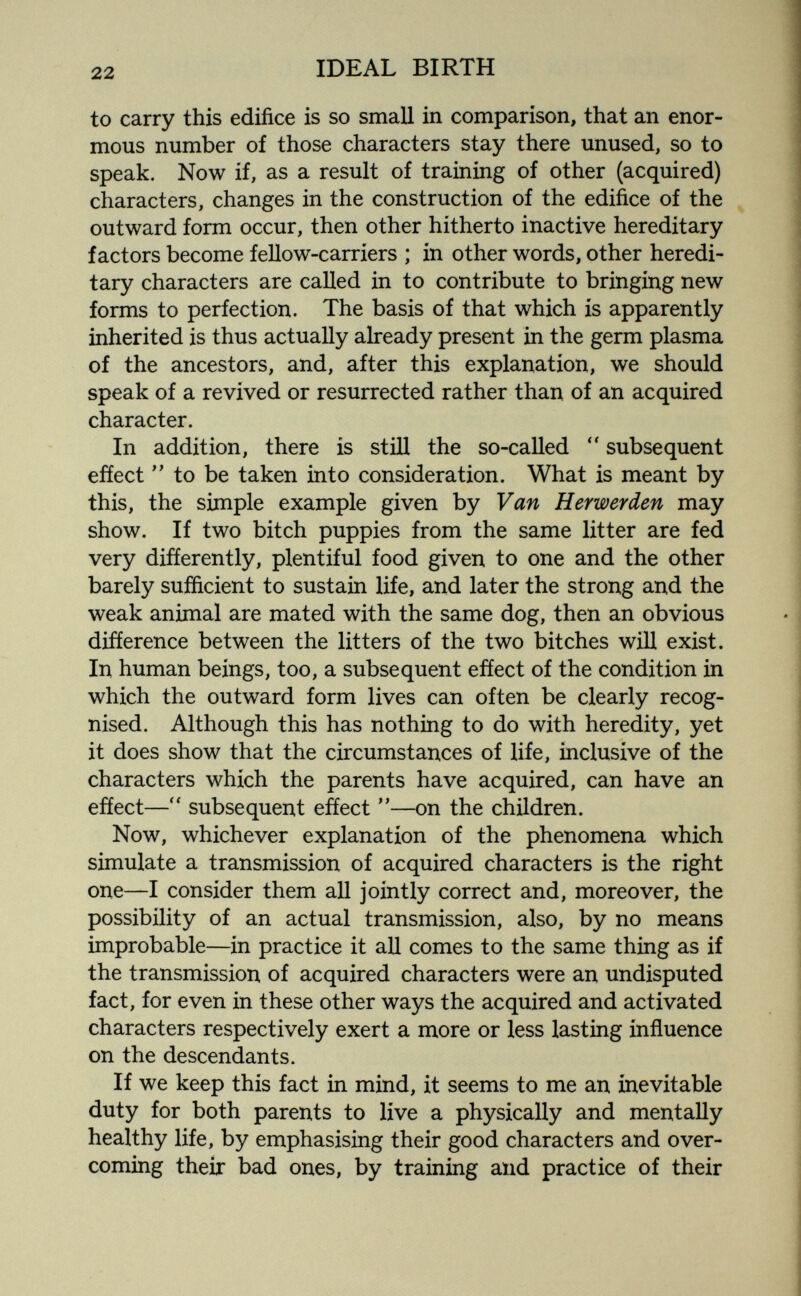 22 IDEAL BIRTH to carry this edifice is so small in comparison, that an enor¬ mous number of those characters stay there unused, so to speak. Now if, as a result of training of other (acquired) characters, changes in the construction of the edifice of the outward form occur, then other hitherto inactive hereditary factors become fellow-carriers ; in other words, other heredi¬ tary characters are called in to contribute to bringing new forms to perfection. The basis of that which is apparently inherited is thus actually already present in the germ plasma of the ancestors, and, after this explanation, we should speak of a revived or resurrected rather than of an acquired character. In addition, there is still the so-called subsequent effect to be taken into consideration. What is meant by this, the simple example given by Van Herwerden may show. If two bitch puppies from the same litter are fed very differently, plentiful food given to one and the other barely sufficient to sustain life, and later the strong and the weak animal are mated with the same dog, then an obvious difíerence between the litters of the two bitches will exist. In human beings, too, a subsequent efíect of the condition in which the outward form lives can often be clearly recog¬ nised. Although this has nothing to do with heredity, yet it does show that the circumstances of life, inclusive of the characters which the parents have acquired, can have an effect—subsequent effect —on the children. Now, whichever explanation of the phenomena which simulate a transmission of acquired characters is the right one—I consider them all jointly correct and, moreover, the possibility of an actual transmission, also, by no means improbable—in practice it all comes to the same thing as if the transmission of acquired characters were an undisputed fact, for even in these other ways the acquired and activated characters respectively exert a more or less lasting influence on the descendants. If we keep this fact in mind, it seems to me an inevitable duty for both parents to live a physically and mentally healthy life, by emphasising their good characters and over¬ coming their bad ones, by training and practice of their