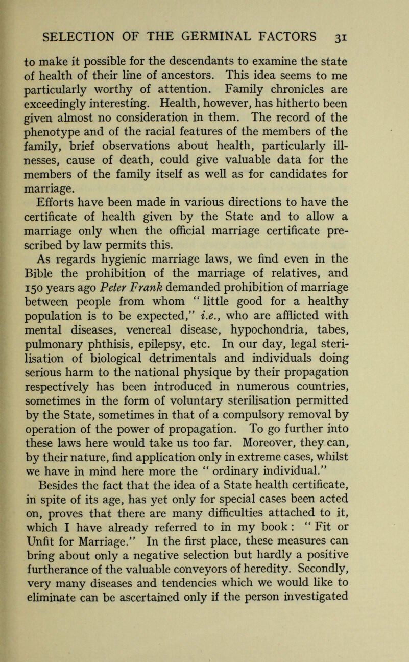 SELECTION OF THE GERMINAL FACTORS 31 to make it possible for the descendants to examine the state of health of their line of ancestors. This idea seems to me particularly worthy of attention. Family chronicles are exceedingly interesting. Health, however, has hitherto been given almost no consideration in them. The record of the phenotype and of the racial features of the members of the family, brief observations about health, particularly ill¬ nesses, cause of death, could give valuable data for the members of the family itself as well as for candidates for marriage. Efforts have been made in various directions to have the certificate of health given by the State and to allow a marriage only when the official marriage certificate pre¬ scribed by law permits this. As regards hygienic marriage laws, we find even in the Bible the prohibition of the marriage of relatives, and 150 years ago Peter Frank demanded prohibition of marriage between people from whom  little good for a healthy population is to be expected, i.e., who are afflicted with mental diseases, venereal disease, hypochondria, tabes, pulmonary phthisis, epilepsy, e.tc. In our day, legal steri¬ lisation of biological detrimentals and individuals doing serious harm to the national physique by their propagation respectively has been introduced in numerous countries, sometimes in the form of voluntary sterilisation permitted by the State, sometimes in that of a compulsory removal by operation of the power of propagation. To go further into these laws here would take us too far. Moreover, they can, by their nature, find application only in extreme cases, whilst we have in mind here more the  ordinary individual. Besides the fact that the idea of a State health certificate, in spite of its age, has yet only for special cases been acted on, proves that there are many difficulties attached to it, which I have already referred to in my book : Fit or Unfit for Marriage. In the first place, these measures can bring about only a negative selection but hardly a positive furtherance of the valuable conveyors of heredity. Secondly, very many diseases and tendencies which we would like to eliminate can be ascertained only if the person investigated