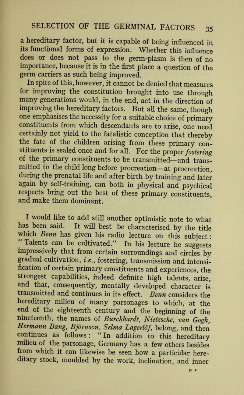 SELECTION OF THE GERMINAL FACTORS 35 a hereditary factor, but it is capable of being influenced in its functional forms of expression. Whether this influence does or does not pass to the germ-plasm is then of no importance, because it is in the first place a question of the germ carriers as such being improved. In spite of this, however, it cannot be denied that measures for improving the constitution brought into use through many generations would, in the end, act in the direction of improving the hereditary factors. But all the same, though one emphasises the necessity for a suitable choice of primary constituents from which descendants are to arise, one need certainly not yield to the fatalistic conception that thereby the fate of the children arising from these primary con¬ stituents is sealed once and for all. For the proper fostering of the primary constituents to be transmitted—and trans¬ mitted to the child long before procreation—at procreation, during the prenatal life and after birth by training and later again by self-training, can both in physical and psychical respects bring out the best of these primary constituents, and make them dominant. I would like to add still another optimistic note to what has been said. It will best be characterised by the title which Benn has given his radio lecture on this subject :  Talents can be cultivated.'' In his lecture he suggests impressively that from certain surroundings and circles by gradual cultivation, i.e., fostering, transmission and intensi¬ fication of certain primary constituents and experiences, the strongest capabilities, indeed definite high talents, arise, and that, consequently, mentally developed character is transmitted and continues in its efíect. Benn considers the hereditary müieu of many parsonages to which, at the end of the eighteenth century and the beginning of the nineteenth, the names of Burckhardt, Nietzsche, van Gogh, Hermann Bang, Björnson, Selma Lagerlöf, belong, and then continues as follows : In addition to this hereditary milieu of the parsonage, Germany has a few others besides from which it can likewise be seen how a particiilar here¬ ditary stock, moulded by the work, inclination, and inner