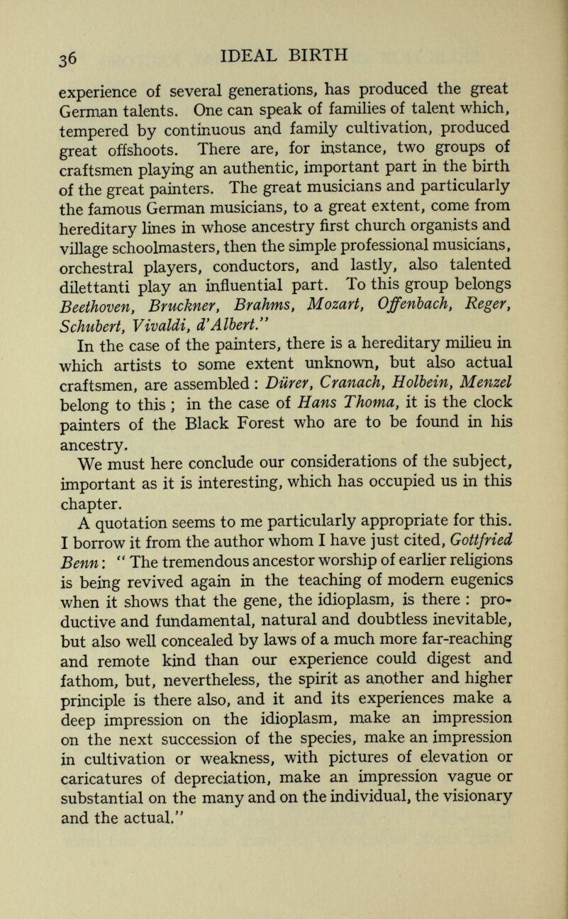 IDEAL BIRTH experience of several generations, has produced the great German talents. One can speak of families of talent which, tempered by continuous and family cultivation, produced great offshoots. There are, for instance, two groups of craftsmen playing an authentic, important part in the birth of the great painters. The great musicians and particularly the famous German musicians, to a great extent, come from hereditary lines in whose ancestry first church organists and village schoolmasters, then the simple professional musicians, orchestral players, conductors, and lastly, also talented dilettanti play an influential part. To this group belongs Beethoven, Bruckner, Brahms, Mozart, Offenbach, Reger, Schubert, Vivaldi, d'Albert. In the case of the painters, there is a hereditary milieu in which artists to some extent unknown, but also actual craftsmen, are assembled : Dürer, Cranach, Holbein, Menzel belong to this ; in the case of Hans Thoma, it is the clock painters of the Black Forest who are to be found in his ancestry. We must here conclude our considerations of the subject, important as it is interesting, which has occupied us in this chapter. A quotation seems to me particularly appropriate for this. I borrow it from the author whom I have just cited, Gottfried Benn :  The tremendous ancestor worship of earlier religions is being revived again in the teaching of modem eugenics when it shows that the gene, the idioplasm, is there : pro¬ ductive and fundamental, natural and doubtless inevitable, but also well concealed by laws of a much more far-reaching and remote kind than our experience could digest and fathom, but, nevertheless, the spirit as another and higher principle is there also, and it and its experiences make a deep impression on the idioplasm, make an impression on the next succession of the species, make an impression in cultivation or weakness, with pictures of elevation or caricatures of depreciation, make an impression vague or substantial on the many and on the individual, the visionary and the actual.