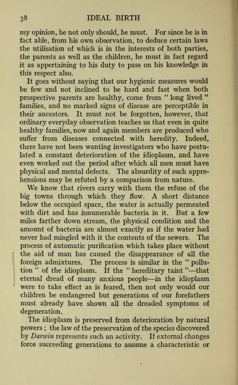 38 IDEAL BIRTH my opinion, he not only should, he must. For since he is in fact able, from his own observation, to deduce certain laws the utilisation of which is in the interests of both parties, the parents as well as the children, he must in fact regard it as appertaining to his duty to pass on his knowledge in this respect also. It goes without saying that our hygienic measures would be few and not inclined to be hard and fast when both prospective parents are healthy, come from long lived  families, and no marked signs of disease are perceptible in their ancestors. It must not be forgotten, however, that ordinary everyday observation teaches us that even in quite healthy families, now and again members are produced who suffer from diseases connected with heredity. Indeed, there have not been wanting investigators who have postu¬ lated a constant deterioration of the idioplasm, and have even worked out the period after which all men must have physical and mental defects. The absurdity of such appre¬ hensions may be refuted by a comparison from nature. We know that rivers carry with them the refuse of the big towns through which they flow. A short distance below the occupied space, the water is actually permeated with dirt and has innumerable bacteria in it. But a few miles farther down stream, the physical condition and the amount of bacteria are almost exactly as if the water had never had mingled with it the contents of the sewers. The process of automatic purification which takes place without the aid of man has caused the disappearance of all the foreign admixtures. The process is similar in the  pollu¬ tion of the idioplasm. If the  hereditary taint —that eternal dread of many anxious people—in the idioplasm were to take efíect as is feared, then not only would our children be endangered but generations of our forefathers must already have shown all the dreaded symptoms of degeneration. The idioplasm is preserved from deterioration by natural powers ; the law of the preservation of the species discovered by Darwin represents such an activity. If external changes force succeeding generations to assume a characteristic or