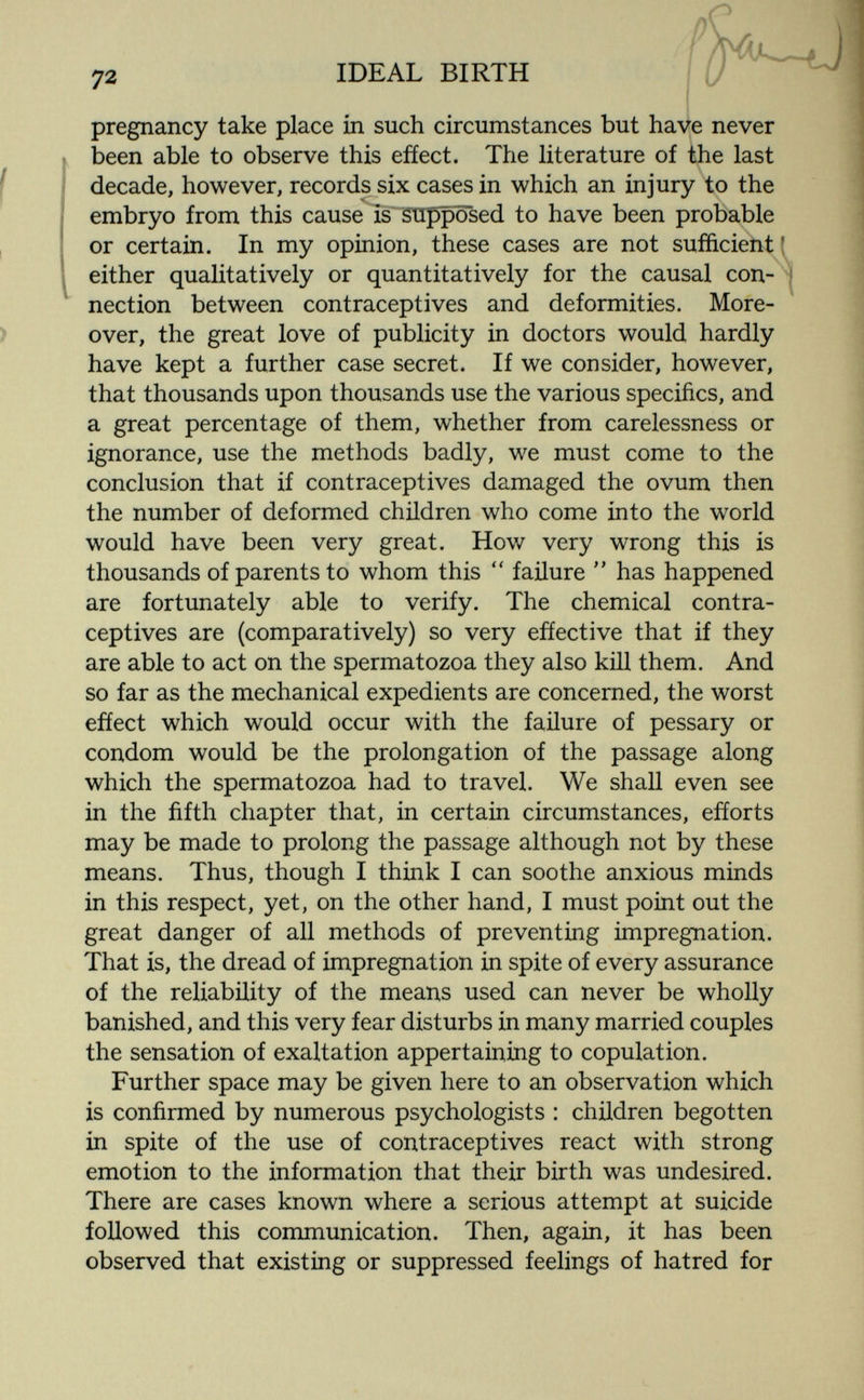 72 IDEAL BIRTH pregnancy take place in such circumstances but have never been able to observe this efíect. The literature of the last decade, however, records six cases in which an injury to the embryo from this cause is supposed to have been probable or certain. In my opinion, these cases are not sufficient [ either qualitatively or quantitatively for the causal con¬ nection between contraceptives and deformities. More¬ over, the great love of publicity in doctors would hardly have kept a further case secret. If we consider, however, that thousands upon thousands use the various specifics, and a great percentage of them, whether from carelessness or ignorance, use the methods badly, we must come to the conclusion that if contraceptives damaged the ovum then the number of deformed children who come into the world would have been very great. How very wrong this is thousands of parents to whom this  failure  has happened are fortunately able to verify. The chemical contra¬ ceptives are (comparatively) so very effective that if they are able to act on the spermatozoa they also kill them. And so far as the mechanical expedients are concerned, the worst efíect which would occur with the failure of pessary or condom would be the prolongation of the passage along which the spermatozoa had to travel. We shall even see in the fifth chapter that, in certain circumstances, efforts may be made to prolong the passage although not by these means. Thus, though I think I can soothe anxious minds in this respect, yet, on the other hand, I must point out the great danger of all methods of preventing impregnation. That is, the dread of impregnation in spite of every assurance of the reliability of the means used can never be wholly banished, and this very fear disturbs in many married couples the sensation of exaltation appertaining to copulation. Further space may be given here to an observation which is confirmed by numerous psychologists : children begotten in spite of the use of contraceptives react with strong emotion to the information that their birth was undesired. There are cases known where a serious attempt at suicide followed this communication. Then, again, it has been observed that existing or suppressed feelings of hatred for