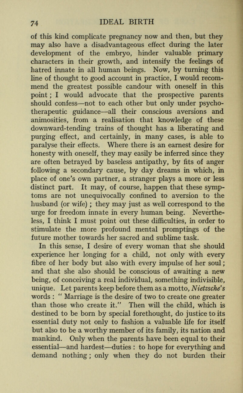 74 IDEAL BIRTH of this kind complicate pregnancy now and then, but they may also have a disadvantageous efíect during the later development of the embryo, hinder valuable primary characters in their growth, and intensify the feelings of hatred innate in all human beings. Now, by turning this line of thought to good account in practice, I would recom¬ mend the greatest possible candour with oneself in this point ; I would advocate that the prospective parents should confess—not to each other but only under psycho¬ therapeutic guidance—all their conscious aversions and animosities, from a realisation that knowledge of these downward-tending trains of thought has a liberating and purging efíect, and certainly, in many cases, is able to paralyse their efíect s. Where there is an earnest desire for honesty with oneself, they may easily be inferred since they are often betrayed by baseless antipathy, by fits of anger following a secondary cause, by day dreams in which, in place of one's own partner, a stranger plays a more or less distinct part. It may, of course, happen that these symp¬ toms are not unequivocally confined to aversion to the husband (or wife) ; they may just as well correspond to the urge for freedom innate in every human being. Neverthe¬ less, I think I must point out these difíiculties, in order to stimulate the more profound mental promptings of the future mother towards her sacred and sublime task. In this sense, I desire of every woman that she should experience her longing for a child, not only with every fibre of her body but also with every impulse of her soul ; and that she also should be conscious of awaiting a new being, of conceiving a real individual, something indivisible, unique. Let parents keep before them as a motto, Nietzsche's words : Marriage is the desire of two to create one greater than those who create it. Then will the child, which is destined to be bom by special forethought, do justice to its essential duty not only to fashion a valuable life for itself but also to be a worthy member of its family, its nation and mankind. Only when the parents have been equal to their essential—and hardest—duties : to hope for everything and demand nothing ; only when they do not burden their