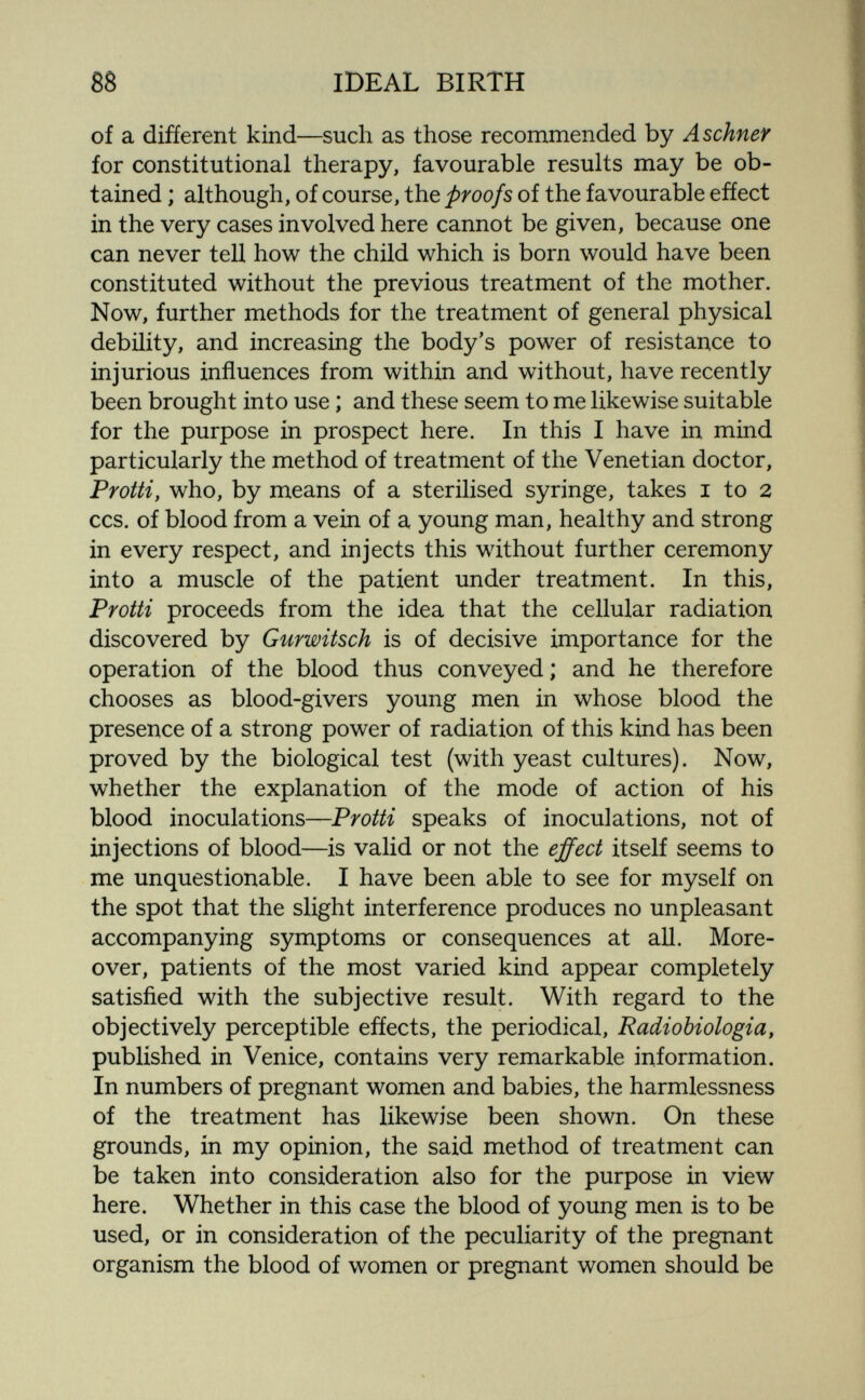 88 IDEAL BIRTH of a different kind—such as those reconamended by Aschner for constitutional therapy, favourable results may be ob¬ tained ; although, of course, the proofs of the favourable efíect in the very cases involved here cannot be given, because one can never tell how the child which is born would have been constituted without the previous treatment of the mother. Now, further methods for the treatment of general physical debility, and increasing the body's power of resistance to injurious influences from within and without, have recently been brought into use ; and these seem to me likewise suitable for the purpose in prospect here. In this I have in mind particularly the method of treatment of the Venetian doctor, Protti, who, by means of a sterilised syringe, takes i to 2 CCS. of blood from a vein of a young man, healthy and strong in every respect, and injects this without further ceremony into a muscle of the patient under treatment. In this, Protti proceeds from the idea that the cellular radiation discovered by Gurwitsch is of decisive importance for the operation of the blood thus conveyed ; and he therefore chooses as blood-givers young men in whose blood the presence of a strong power of radiation of this kind has been proved by the biological test (with yeast cultures). Now, whether the explanation of the mode of action of his blood inoculations—Protti speaks of inoculations, not of injections of blood—is valid or not the effect itself seems to me unquestionable. I have been able to see for myself on the spot that the slight interference produces no unpleasant accompanying symptoms or consequences at all. More¬ over, patients of the most varied kind appear completely satisfied with the subjective result. With regard to the objectively perceptible efíects, the periodical, Radiobiologia, published in Venice, contains very remarkable information. In numbers of pregnant women and babies, the harmlessness of the treatment has likewise been shown. On these grounds, in my opinion, the said method of treatment can be taken into consideration also for the purpose in view here. Whether in this case the blood of young men is to be used, or in consideration of the peculiarity of the pregnant organism the blood of women or pregnant women should be