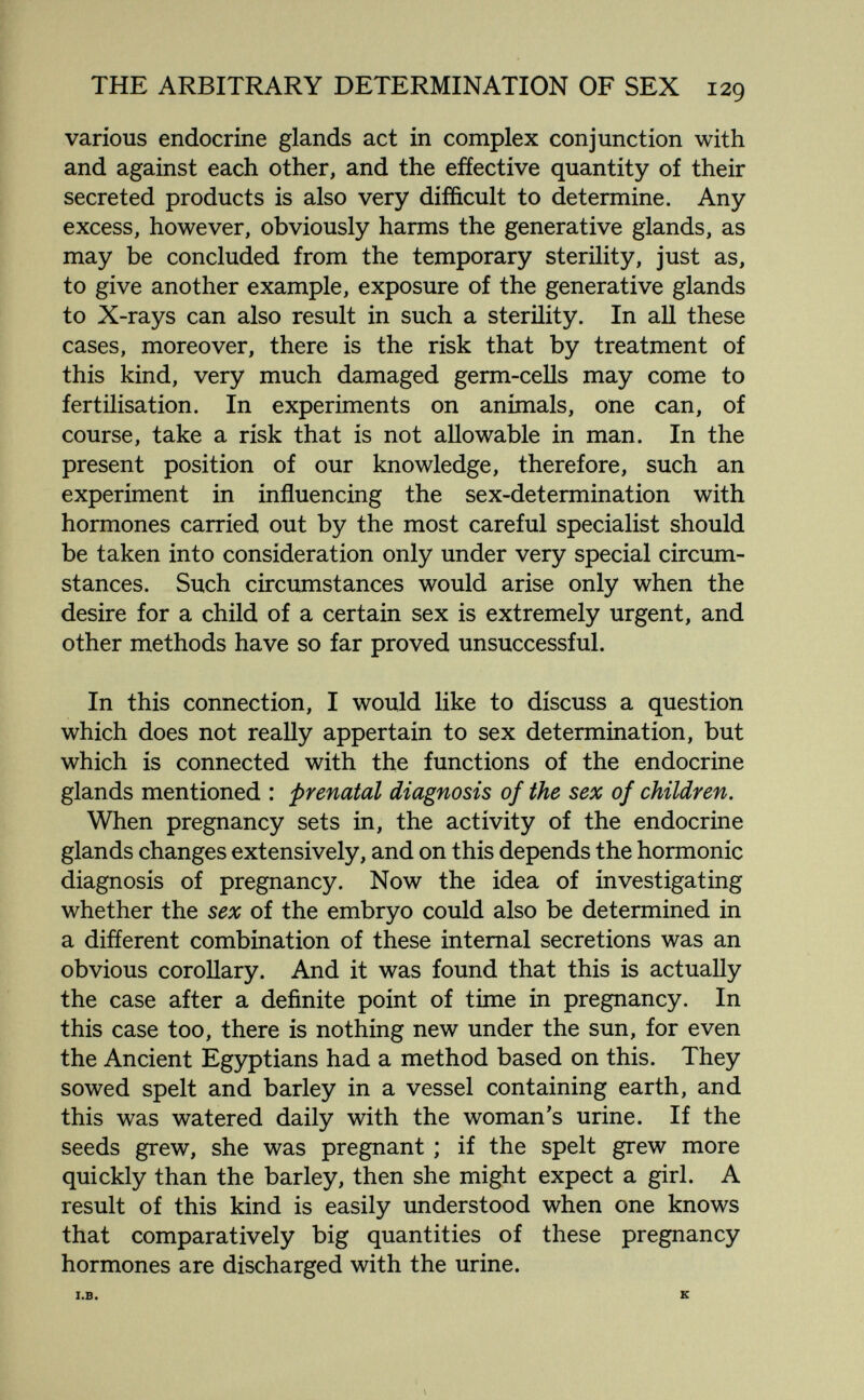 THE ARBITRARY DETERMINATION OF SEX 129 various endocrine glands act in complex conjunction with and against each other, and the effective quantity of their secreted products is also very difficult to determine. Any excess, however, obviously harms the generative glands, as may be concluded from the temporary sterility, just as, to give another example, exposure of the generative glands to X-rays can also result in such a sterility. In all these cases, moreover, there is the risk that by treatment of this kind, very much damaged germ-cells may come to fertilisation. In experiments on animals, one can, of course, take a risk that is not allowable in man. In the present position of our knowledge, therefore, such an experiment in influencing the sex-determination with hormones carried out by the most careful specialist should be taken into consideration only under very special circum¬ stances. Such circumstances would arise only when the desire for a child of a certain sex is extremely urgent, and other methods have so far proved unsuccessful. In this connection, I would like to discuss a question which does not really appertain to sex determination, but which is connected with the functions of the endocrine glands mentioned : prenatal diagnosis of the sex of children. When pregnancy sets in, the activity of the endocrine glands changes extensively, and on this depends the hormonic diagnosis of pregnancy. Now the idea of investigating whether the sex of the embryo could also be determined in a difíerent combination of these internal secretions was an obvious coroUary. And it was found that this is actually the case after a definite point of time in pregnancy. In this case too, there is nothing new under the sun, for even the Ancient Egyptians had a method based on this. They sowed spelt and barley in a vessel containing earth, and this was watered daily with the woman's urine. If the seeds grew, she was pregnant ; if the spelt grew more quickly than the barley, then she might expect a girl. A result of this kind is easily understood when one knows that comparatively big quantities of these pregnancy hormones are discharged with the urine. I.B. к