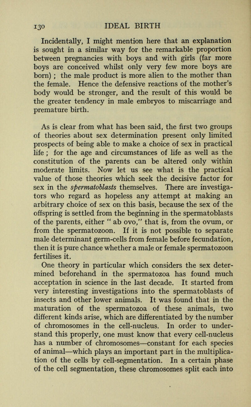 130 IDEAL BIRTH Incidentally, I might mention here that an explanation is sought in a similar way for the remarkable proportion between pregnancies with boys and with girls (far more boys are conceived whilst only very few more boys are born) ; the male product is more alien to the mother than the female. Hence the defensive reactions of the mother's body would be stronger, and the result of this would be the greater tendency in male embryos to miscarriage and premature birth. As is clear from what has been said, the first two groups of theories about sex determination present only limited prospects of being able to make a choice of sex in practical life ; for the age and circumstances of life as well as the constitution of the parents can be altered only within moderate limits. Now let us see what is the practical value of those theories which seek the decisive factor for sex in the spermatoblasts themselves. There are investiga¬ tors who regard as hopeless any attempt at making an arbitrary choice of sex on this basis, because the sex of the ofíspring is settled from the beginning in the spermatoblasts of the parents, either  ab ovo,'' that is, from the ovum, or from the spermatozoon. If it is not possible to separate male determinant germ-cells from female before fecundation, then it is pure chance whether a male or female spermatozoon fertilises it. One theory in particular which considers the sex deter¬ mined beforehand in the spermatozoa has found much acceptation in science in the last decade. It started from very interesting investigations into the spermatoblasts of insects and other lower animals. It was found that in the maturation of the spermatozoa of these animals, two different kinds arise, which are difíerentiated by the number of chromosomes in the cell-nucleus. In order to under¬ stand this properly, one must know that every cell-nucleus has a number of chromosomes—constant for each species of animal—which plays an important part in the multiplica¬ tion of the cells by cell-segmentation. In a certain phase of thç cell segmentation, these chromosomes split each into