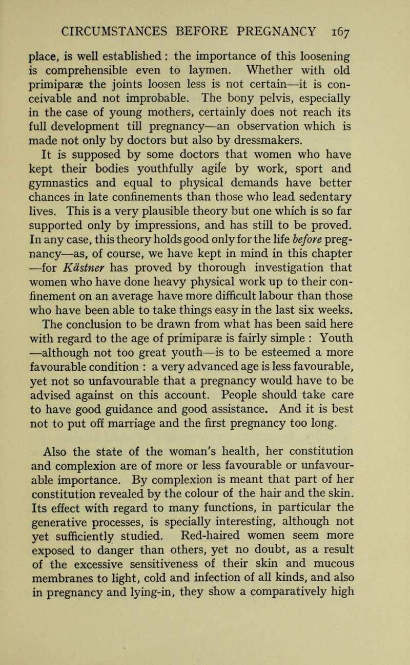 CIRCUMSTANCES BEFORE PREGNANCY 167 place, is well established : the importance of this loosening is comprehensible even to laymen. Whether with old Primiparae the joints loosen less is not certain—it is con¬ ceivable and not improbable. The bony pelvis, especially in the case of young mothers, certainly does not reach its full development till pregnancy—an observation which is made not only by doctors but also by dressmakers. It is supposed by some doctors that women who have kept their bodies youthfully agile by work, sport and gymnastics and equal to physical demands have better chances in late confinements than those who lead sedentary lives. This is a very plausible theory but one which is so far supported only by impressions, and has still to be proved. In any case, this theory holds good only for the life before preg¬ nancy—as, of course, we have kept in mind in this chapter —for Kästner has proved by thorough investigation that women who have done heavy physical work up to their con¬ finement on an average have more difficult labour than those who have been able to take things easy in the last six weeks. The conclusion to be drawn from what has been said here with regard to the age of primiparae is fairly simple : Youth —although not too great youth—is to be esteemed a more favourable condition : a very advanced age is less favourable, yet not so unfavourable that a pregnancy would have to be advised against on this account. People should take care to have good guidance and good assistance. And it is best not to put ofí marriage and the first pregnancy too long. Also the state of the woman's health, her constitution and complexion are of more or less favourable or unfavour¬ able importance. By complexion is meant that part of her constitution revealed by the colour of the hair and the skin. Its efíect with regard to many functions, in particular the generative processes, is specially interesting, although not yet sufficiently studied. Red-haired women seem more exposed to danger than others, yet no doubt, as a result of the excessive sensitiveness of their skin and mucous membranes to light, cold and infection of all kinds, and also in pregnancy and lying-in, they show a comparatively high