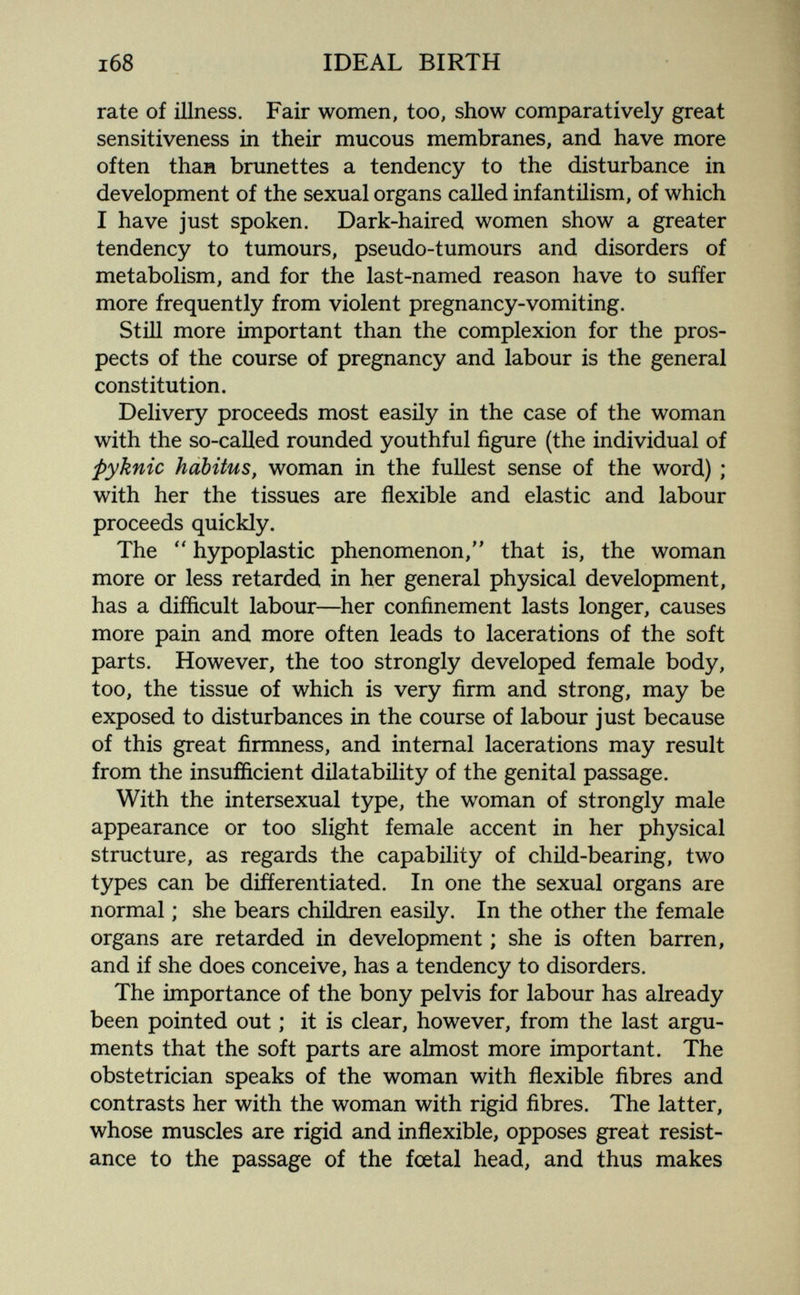 i68 IDEAL BIRTH rate of illness. Fair women, too, show comparatively great sensitiveness in their mucous membranes, and have more often than brunettes a tendency to the disturbance in development of the sexual organs called infantilism, of which I have just spoken. Dark-haired women show a greater tendency to tumours, pseudo-tumours and disorders of metabolism, and for the last-named reason have to suffer more frequently from violent pregnancy-vomiting. Still more important than the complexion for the pros¬ pects of the course of pregnancy and labour is the general constitution. Delivery proceeds most easily in the case of the woman with the so-called rounded youthful figure (the individual of pyknic habitus, woman in the fullest sense of the word) ; with her the tissues are flexible and elastic and labour proceeds quickly. The hypoplastic phenomenon,'' that is, the woman more or less retarded in her general physical development, has a difficult labour—her confinement lasts longer, causes more pain and more often leads to lacerations of the soft parts. However, the too strongly developed female body, too, the tissue of which is very firm and strong, may be exposed to disturbances in the course of labour just because of this great firmness, and internal lacerations may result from the insufficient dilatability of the genital passage. With the intersexual type, the woman of strongly male appearance or too slight female accent in her physical structure, as regards the capability of child-bearing, two types can be differentiated. In one the sexual organs are normal ; she bears children easily. In the other the female organs are retarded in development ; she is often barren, and if she does conceive, has a tendency to disorders. The importance of the bony pelvis for labour has already been pointed out ; it is clear, however, from the last argu¬ ments that the soft parts are almost more important. The obstetrician speaks of the woman with flexible fibres and contrasts her with the woman with rigid fibres. The latter, whose muscles are rigid and inflexible, opposes great resist¬ ance to the passage of the foetal head, and thus makes