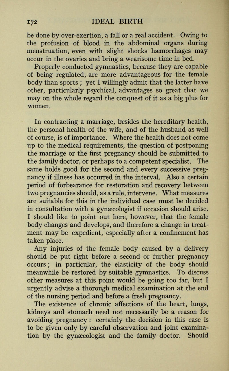 172 IDEAL BIRTH be done by over-exertion, a fall or a real accident. Owing to the profusion of blood in the abdominal organs during menstruation, even with slight shocks haemorrhages may occur in the ovaries and bring a wearisome time in bed. Properly conducted gymnastics, because they are capable of being regulated, are more advantageous for the female body than sports ; yet I willingly admit that the latter have other, particularly psychical, advantages so great that we may on the whole regard the conquest of it as a big plus for women. In contracting a marriage, besides the hereditary health, the personal health of the wife, and of the husband as well of course, is of importance. Where the health does not come up to the medical requirements, the question of postponing the marriage or the first pregnancy should be submitted to the family doctor, or perhaps to a competent specialist. The same holds good for the second and every successive preg¬ nancy if illness has occurred in the interval. Also a certain period of forbearance for restoration and recovery between two pregnancies should, as a rule, intervene. What measures are suitable for this in the individual case must be decided in consultation with a gynaecologist if occasion should arise. I should like to point out here, however, that the female body changes and develops, and therefore a change in treat¬ ment may be expedient, especially after a confinement has taken place. Any injuries of the female body caused by a delivery should be put right before a second or further pregnancy occurs ; in particular, the elasticity of the body should meanwhile be restored by suitable gymnastics. To discuss other measures at this point would be going too far, but I urgently advise a thorough medical examination at the end of the nursing period and before a fresh pregnancy. The existence of chronic affections of the heart, lungs, kidneys and stomach need not necessarily be a reason for avoiding pregnancy : certainly the decision in this case is to be given only by careful observation and joint examina¬ tion by the gynaecologist and the family doctor. Should