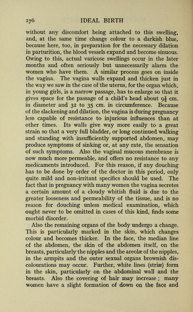 176 IDEAL BIRTH without any discomfort being attached to this swelling, and, at the same time change colour to a darkish blue, because here, too, in preparation for the necessary dilation in parturition, the blood vessels expand and become sinuous. Owing to this, actual varicose swellings occur in the later months and often seriously but unnecessarily alarm the women who have them. A similar process goes on inside the vagina. The vagina walls expand and thicken just in the way we saw in the case of the uterus, for the organ which, in young girls, is a narrow passage, has to enlarge so that it gives space for the passage of a child's head about 9^ cm. in diameter and 32 to 35 cm. in circumference. Because of the slackening and dilation, the vagina is during pregnancy less capable of resistance to injurious influences than at other times. Its walls give way more easily to a great strain so that a very full bladder, or long continued walking and standing with insufficiently supported abdomen, may produce symptoms of sinking or, at any rate, the sensation of such symptoms. Also the vaginal mucous membrane is now much more permeable, and ofíers no resistance to any medicaments introduced. For this reason, if any douching has to be done by order of the doctor in this period, only quite mild and non-irritant specifics should be used. The fact that in pregnancy with many women the vagina secretes a certain amount of a cloudy whitish fluid is due to the greater looseness and permeability of the tissue, and is no reason for douching unless medical examination, which ought never to be omitted in cases of this kind, finds some morbid disorder. Also the remaining organs of the body undergo a change. This is particularly marked in the skin, which changes colour and becomes thicker. In the face, the median line of the abdomen, the skin of the abdomen itself, on the breasts, particularly the nipples and the areolae of the nipples, in the armpits and the outer sexual organs brownish dis- colourations may occur. Further, white lines (striae) form in the skin, particularly on the abdominal wall and the breasts. Also the covering of hair may increase ; many women have a slight formation of down on tbç fciçç and