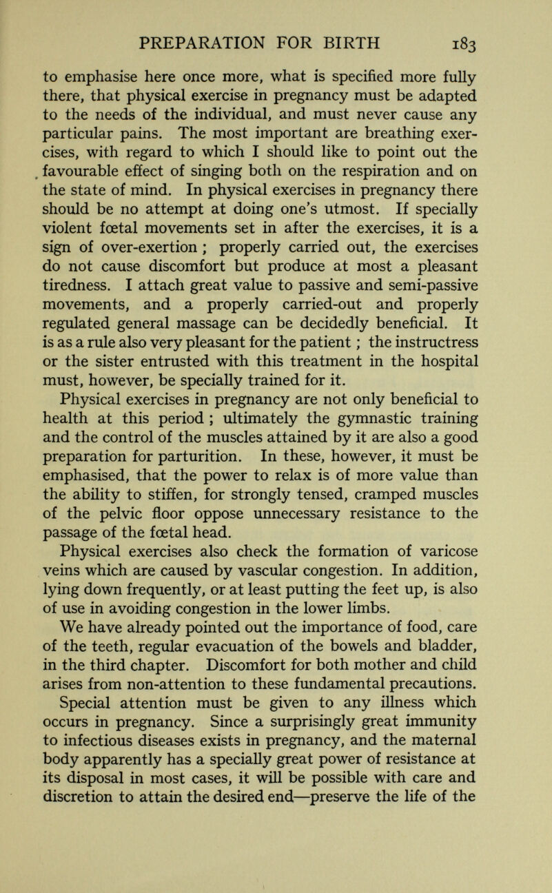 PREPARATION FOR BIRTH 183 to emphasise here once more, what is specified more fully there, that physical exercise in pregnancy must be adapted to the needs of the individual, and must never cause any particular pains. The most important are breathing exer¬ cises, with regard to which I should like to point out the , favourable efíect of singing both on the respiration and on the state of mind. In physical exercises in pregnancy there should be no attempt at doing one's utmost. If specially violent foetal movements set in after the exercises, it is a sign of over-exertion ; properly carried out, the exercises do not cause discomfort but produce at most a pleasant tiredness. I attach great value to passive and semi-passive movements, and a properly carried-out and properly regulated general massage can be decidedly beneficial. It is as a rule also very pleasant for the patient ; the instructress or the sister entrusted with this treatment in the hospital must, however, be specially trained for it. Physical exercises in pregnancy are not only beneficial to health at this period ; ultimately the gymnastic training and the control of the muscles attained by it are also a good preparation for parturition. In these, however, it must be emphasised, that the power to relax is of more value than the ability to stiffen, for strongly tensed, cramped muscles of the pelvic floor oppose unnecessary resistance to the passage of the foetal head. Physical exercises also check the formation of varicose veins which are caused by vascular congestion. In addition, lying down frequently, or at least putting the feet up, is also of use in avoiding congestion in the lower limbs. We have already pointed out the importance of food, care of the teeth, regular evacuation of the bowels and bladder, in the third chapter. Discomfort for both mother and child arises from non-attention to these fundamental precautions. Special attention must be given to any illness which occurs in pregnancy. Since a surprisingly great immunity to infectious diseases exists in pregnancy, and the maternal body apparently has a specially great power of resistance at its disposal in most cases, it will be possible with care and discretion to attain the desired end—^preserve the life of the