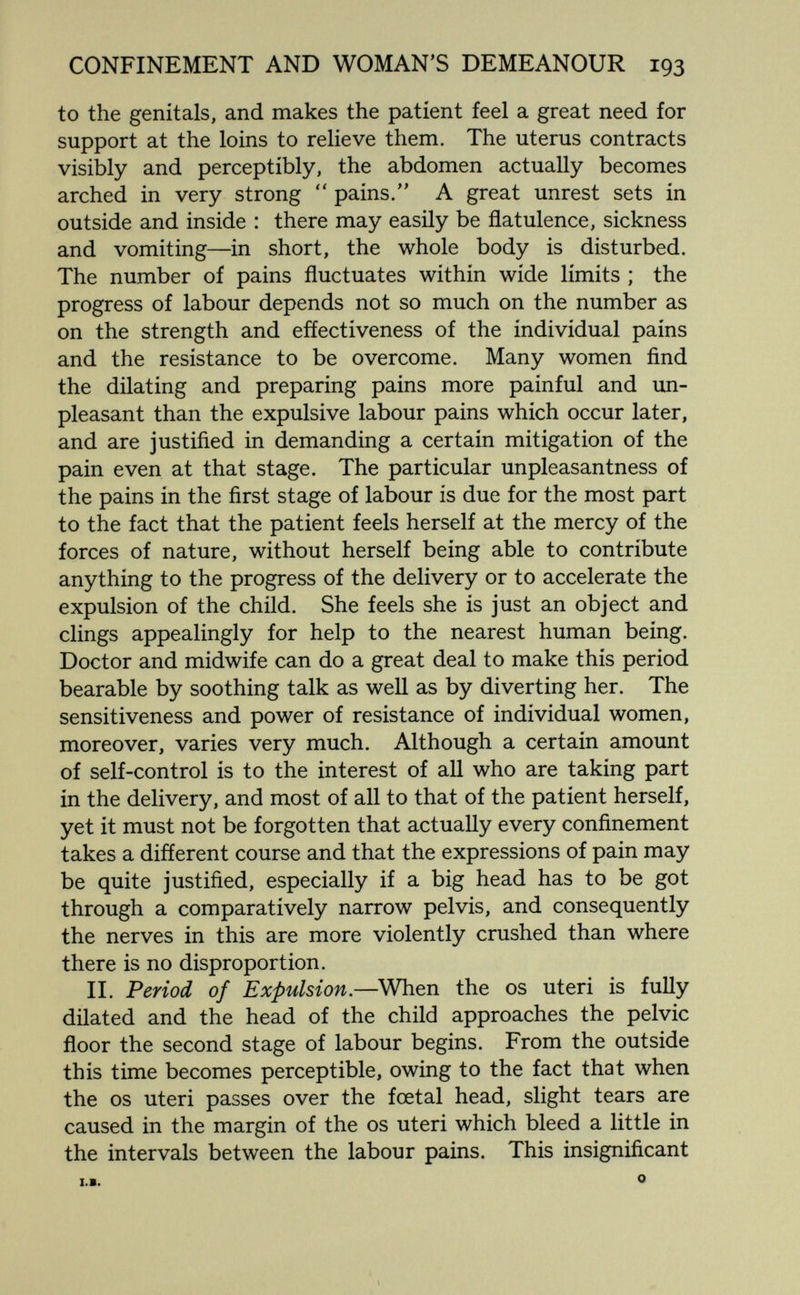 CONFINEMENT AND WOMAN'S DEMEANOUR 193 to the genitals, and makes the patient feel a great need for support at the loins to relieve them. The uterus contracts visibly and perceptibly, the abdomen actually becomes arched in very strong  pains. A great unrest sets in outside and inside : there may easily be flatulence, sickness and vomiting—in short, the whole body is disturbed. The number of pains fluctuates within wide limits ; the progress of labour depends not so much on the number as on the strength and effectiveness of the individual pains and the resistance to be overcome. Many women find the dilating and preparing pains more painful and un¬ pleasant than the expulsive labour pains which occur later, and are justified in demanding a certain mitigation of the pain even at that stage. The particular unpleasantness of the pains in the first stage of labour is due for the most part to the fact that the patient feels herself at the mercy of the forces of nature, without herself being able to contribute anything to the progress of the delivery or to accelerate the expulsion of the child. She feels she is just an object and clings appealingly for help to the nearest human being. Doctor and midwife can do a great deal to make this period bearable by soothing talk as well as by diverting her. The sensitiveness and power of resistance of individual women, moreover, varies very much. Although a certain amount of self-control is to the interest of all who are taking part in the delivery, and most of all to that of the patient herself, yet it must not be forgotten that actually every confinement takes a different course and that the expressions of pain may be quite justified, especially if a big head has to be got through a comparatively narrow pelvis, and consequently the nerves in this are more violently crushed than where there is no disproportion. II. Period of Expulsion.—^When the os uteri is fully dilated and the head of the child approaches the pelvic floor the second stage of labour begins. From the outside this time becomes perceptible, owing to the fact that when the OS uteri passes over the fœtal head, slight tears are caused in the margin of the os uteri which bleed a little in the intervals between the labour pains. This insignificant I.B. О