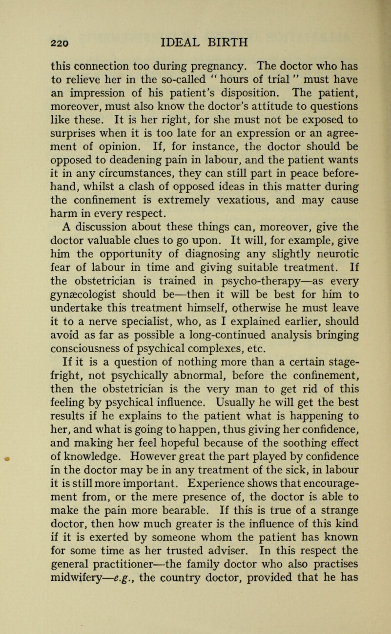 220 IDEAL BIRTH this connection too during pregnancy. The doctor who has to relieve her in the so-called  hours of trial must have an impression of his patient's disposition. The patient, moreover, must also know the doctor's attitude to questions like these. It is her right, for she must not be exposed to surprises when it is too late for an expression or an agree¬ ment of opinion. If, for instance, the doctor should be opposed to deadening pain in labour, and the patient wants it in any circumstances, they can still part in peace before¬ hand, whilst a clash of opposed ideas in this matter during the confinement is extremely vexatious, and may cause harm in every respect. A discussion about these things can, moreover, give the doctor valuable clues to go upon. It will, for example, give him the opportunity of diagnosing any slightly neurotic fear of labour in time and giving suitable treatment. If the obstetrician is trained in psycho-therapy—as every gynaecologist should be—then it will be best for him to undertake this treatment himself, otherwise he must leave it to a nerve specialist, who, as I explained earlier, should avoid as far as possible a long-continued analysis bringing consciousness of psychical complexes, etc. If it is a question of nothing more than a certain stage- fright, not psychically abnormal, before the confinement, then the obstetrician is the very man to get rid of this feeling by psychical influence. Usually he will get the best results if he explains to the patient what is happening to her, and what is going to happen, thus giving her confidence, and making her feel hopeful because of the soothing effect of knowledge. However great the part played by confidence in the doctor may be in any treatment of the sick, in labour it is still more important. Experience shows that encourage¬ ment from, or the mere presence of, the doctor is able to make the pain more bearable. If this is true of a strange doctor, then how much greater is the influence of this kind if it is exerted by someone whom the patient has known for some time as her trusted adviser. In this respect the general practitioner—the family doctor who also practises midwifery—e.g., the country doctor, provided that he has