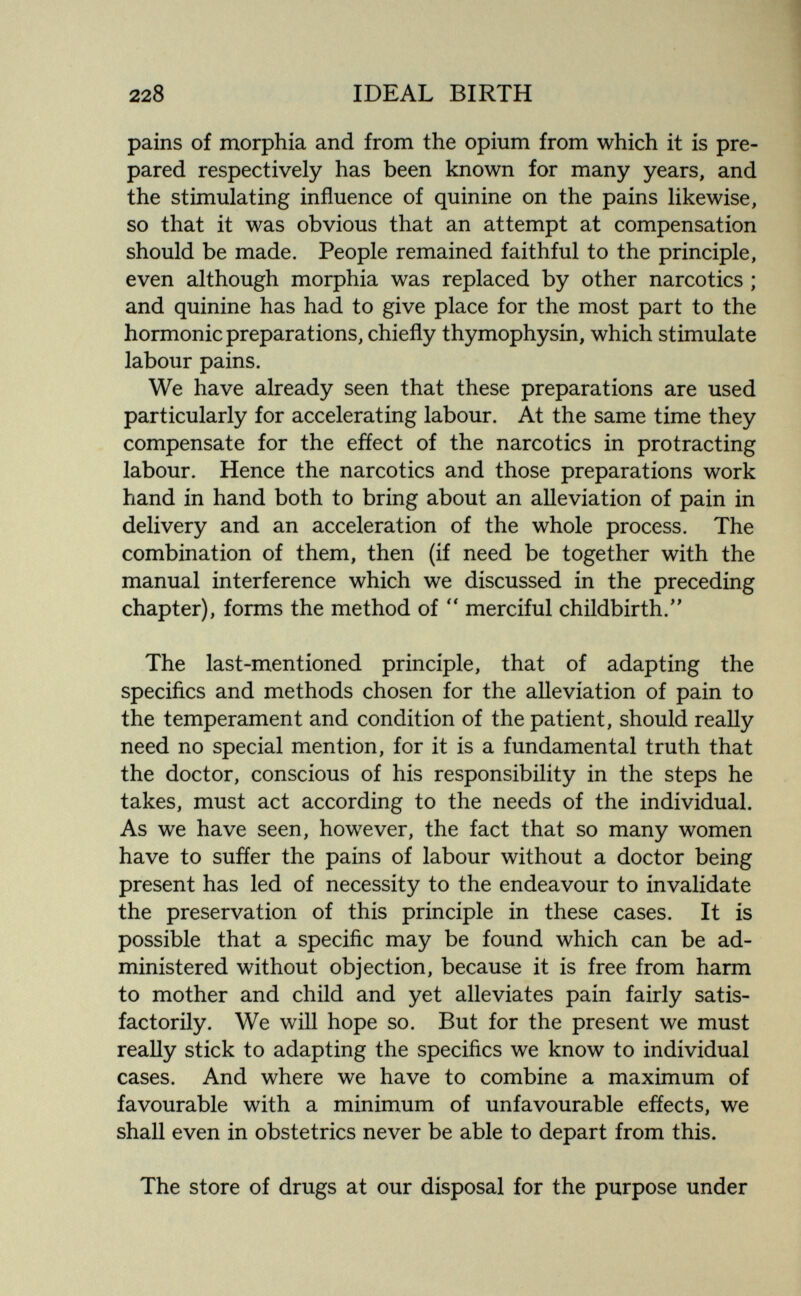 228 IDEAL BIRTH pains of morphia and from the opium from which it is pre¬ pared respectively has been known for many years, and the stimulating influence of quinine on the pains likewise, so that it was obvious that an attempt at compensation should be made. People remained faithful to the principle, even although morphia was replaced by other narcotics ; and quinine has had to give place for the most part to the hormonic preparations, chiefly thymophysin, which stimulate labour pains. We have already seen that these preparations are used particularly for accelerating labour. At the same time they compensate for the effect of the narcotics in protracting labour. Hence the narcotics and those preparations work hand in hand both to bring about an alleviation of pain in delivery and an acceleration of the whole process. The combination of them, then (if need be together with the manual interference which we discussed in the preceding chapter), forms the method of merciful childbirth.'' The last-mentioned principle, that of adapting the speciñcs and methods chosen for the alleviation of pain to the temperament and condition of the patient, should really need no special mention, for it is a fundamental truth that the doctor, conscious of his responsibility in the steps he takes, must act according to the needs of the individual. As we have seen, however, the fact that so many women have to sufíer the pains of labour without a doctor being present has led of necessity to the endeavour to invalidate the preservation of this principle in these cases. It is possible that a speciñc may be found which can be ad¬ ministered without objection, because it is free from harm to mother and child and yet alleviates pain fairly satis¬ factorily. We will hope so. But for the present we must really stick to adapting the speciñcs we know to individual cases. And where we have to combine a maximum of favourable with a minimum of unfavourable efíects, we shall even in obstetrics never be able to depart from this. The store of drugs at our disposal for the purpose under