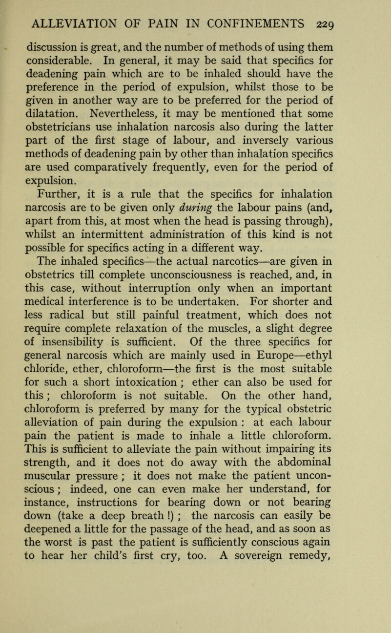 ALLEVIATION OF PAIN IN CONFINEMENTS 229 discussion is great, and the number of methods of using them considerable. In general, it may be said that specifics for deadening pain which are to be inhaled should have the preference in the period of expulsion, whilst those to be given in another way are to be preferred for the period of dilatation. Nevertheless, it may be mentioned that some obstetricians use inhalation narcosis also during the latter part of the first stage of labour, and inversely various methods of deadening pain by other than inhalation specifics are used comparatively frequently, even for the period of expulsion. Further, it is a rule that the specifics for inhalation narcosis are to be given only during the labour pains (and, apart from this, at most when the head is passing through), whilst an intermittent administration of this kind is not possible for specifics acting in a different way. The inhaled specifics—the actual narcotics—are given in obstetrics till complete unconsciousness is reached, and, in this case, without interruption only when an important medical interference is to be undertaken. For shorter and less radical but still painful treatment, which does not require complete relaxation of the muscles, a slight degree of insensibility is sufficient. Of the three specifics for general narcosis which are mainly used in Europe—ethyl chloride, ether, chloroform—the first is the most suitable for such a short intoxication ; ether can also be used for this ; chloroform is not suitable. On the other hand, chloroform is preferred by many for the typical obstetric alleviation of pain during the expulsion : at each labour pain the patient is made to inhale a little chloroform. This is sufficient to alleviate the pain without impairing its strength, and it does not do away with the abdominal muscular pressure ; it does not make the patient uncon¬ scious ; indeed, one can even make her understand, for instance, instructions for bearing down or not bearing down (take a deep breath !) ; the narcosis can easily be deepened a little for the passage of the head, and as soon as the worst is past the patient is sufficiently conscious again to hear her child's first cry, too. A sovereign remedy.