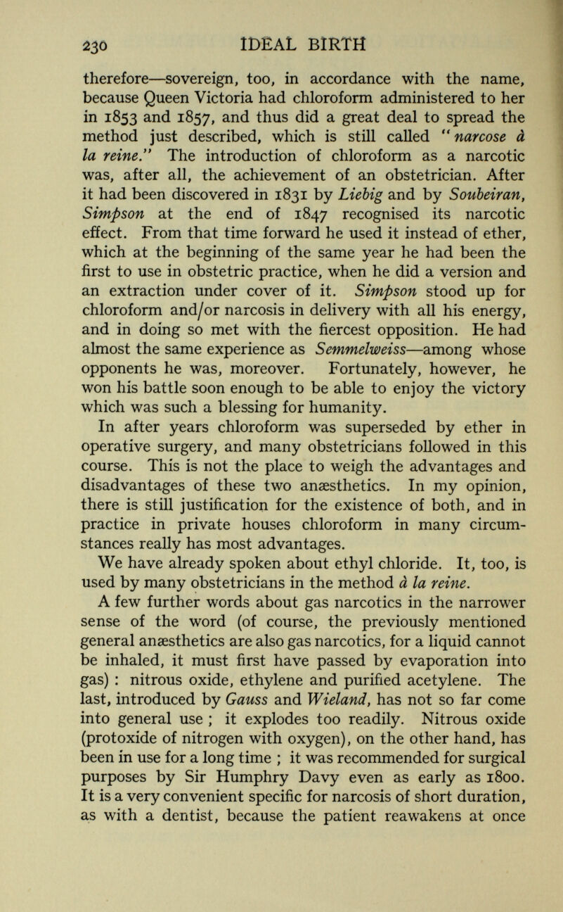 йзо IDEAL BIRTH therefore—sovereign, too, in accordance with the name, because Queen Victoria had chloroform administered to her in 1853 and 1857, thus did a great deal to spread the method just described, which is still called narcose à la reine. The introduction of chloroform as a narcotic was, after all, the achievement of an obstetrician. After it had been discovered in 1831 by Liebig and by Soubeiran, Simpson at the end of 1847 recognised its narcotic efíect. From that time forward he used it instead of ether, which at the beginning of the same year he had been the first to use in obstetric practice, when he did a version and an extraction under cover of it. Simpson stood up for chloroform and/or narcosis in delivery with all his energy, and in doing so met with the fiercest opposition. He had almost the same experience as Semmelweiss—among whose opponents he was, moreover. Fortunately, however, he won his battle soon enough to be able to enjoy the victory which was such a blessing for humanity. In after years chloroform was superseded by ether in operative surgery, and many obstetricians followed in this course. This is not the place to weigh the advantages and disadvantages of these two anaesthetics. In my opinion, there is still justification for the existence of both, and in practice in private houses chloroform in many circum¬ stances really has most advantages. We have already spoken about ethyl chloride. It, too, is used by many obstetricians in the method à la reine. A few further words about gas narcotics in the narrower sense of the word (of course, the previously mentioned general anaesthetics are also gas narcotics, for a liquid cannot be inhaled, it must first have passed by evaporation into gas) : nitrous oxide, ethylene and purified acetylene. The last, introduced by Gauss and Wieland, has not so far come into general use ; it explodes too readily. Nitrous oxide (protoxide of nitrogen with oxygen), on the other hand, has been in use for a long time ; it was recommended for surgical purposes by Sir Humphry Davy even as early as 1800. It is a very convenient specific for narcosis of short duration, as with a dentist, because the patient reawakens at once