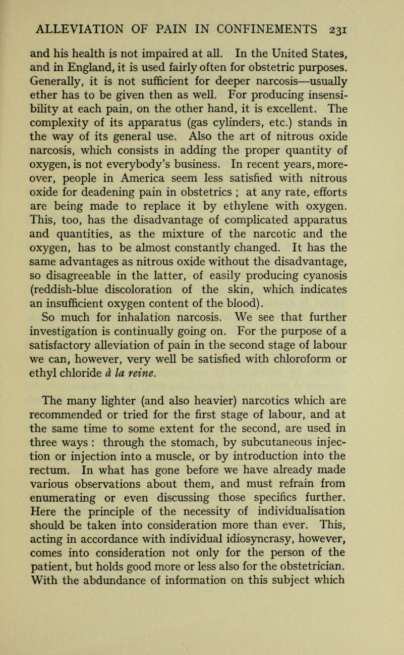 ALLEVIATION OF PAIN IN CONFINEMENTS 231 and his health is not impaired at all. In the United States, and in England, it is used fairly often for obstetric purposes. Generally, it is not sufficient for deeper narcosis—^usually ether has to be given then as well. For producing insensi¬ bility at each pain, on the other hand, it is excellent. The complexity of its apparatus (gas cylinders, etc.) stands in the way of its general use. Also the art of nitrous oxide narcosis, which consists in adding the proper quantity of oxygen, is not everybody's business. In recent years, more¬ over, people in America seem less satisfied with nitrous oxide for deadening pain in obstetrics ; at any rate, efforts are being made to replace it by ethylene with oxygen. This, too, has the disadvantage of complicated apparatus and quantities, as the mixture of the narcotic and the oxygen, has to be almost constantly changed. It has the same advantages as nitrous oxide without the disadvantage, so disagreeable in the latter, of easily producing cyanosis (reddish-blue discoloration of the skin, which indicates an insufíicient oxygen content of the blood). So much for inhalation narcosis. We see that further investigation is continually going on. For the purpose of a satisfactory alleviation of pain in the second stage of labour we can, however, very well be satisfied with chloroform or ethyl chloride à la reine. The many lighter (and also heavier) narcotics which are recommended or tried for the first stage of labour, and at the same time to some extent for the second, are used in three ways : through the stomach, by subcutaneous injec¬ tion or injection into a muscle, or by introduction into the rectum. In what has gone before we have already made various observations about them, and must refrain from enumerating or even discussing those specifics further. Here the principle of the necessity of individualisation should be taken into consideration more than ever. This, acting in accordance with individual idiosyncrasy, however, comes into consideration not only for the person of the patient, but holds good more or less also for the obstetrician. With the abdundance of information on this subject which