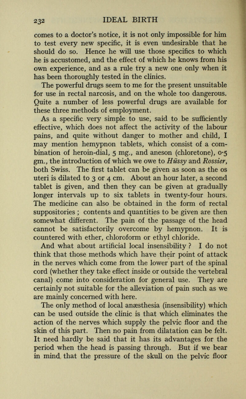 232 IDEAL BIRTH comes to a doctor's notice, it is not only impossible for him to test every new specific, it is even undesirable that he should do so. Hence he will use those specifics to which he is accustomed, and the effect of which he knows from his own experience, and as a rule try a new one only when it has been thoroughly tested in the clinics. The powerful drugs seem to me for the present unsuitable for use in rectal narcosis, and on the whole too dangerous. Quite a number of less powerful drugs are available for these three methods of employment. As a specific very simple to use, said to be sufficiently effective, which does not affect the activity of the labour pains, and quite without danger to mother and child, I may mention hemypnon tablets, which consist of a com¬ bination of heroin-dial, 5 mg., and aneson (chloretone), 0*5 gm., the introduction of which we owe to Hussy and Rossier, both Swiss. The first tablet can be given as soon as the os uteri is dilated to 3 or 4 cm. About an hour later, a second tablet is given, and then they can be given at gradually longer intervals up to six tablets in twenty-four hours. The medicine can also be obtained in the form of rectal suppositories ; contents and quantities to be given are then somewhat different. The pain of the passage of the head cannot be satisfactorily overcome by hemypnon. It is countered with ether, chloroform or ethyl chloride. And what about artificial local insensibility ? I do not think that those methods which have their point of attack in the nerves which come from the lower part of the spinal cord (whether they take effect inside or outside the vertebral canal) come into consideration for general use. They are certainly not suitable for the alleviation of pain such as we are mainly concerned with here. The only method of local anaesthesia (insensibility) which can be used outside the clinic is that which eliminates the action of the nerves which supply the pelvic floor and the skin of this part. Then no pain from dilatation can be felt. It need hardly be said that it has its advantages for the period when the head is passing through. But if we bear in mind that the pressure of the skull on the pelvic floor