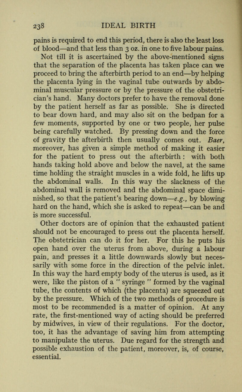 2З8 IDEAL BIRTH pains is required to end this period, there is also the least loss of blood—and that less than 3 oz. in one to five labour pains. Not till it is ascertained by the above-mentioned signs that the separation of the placenta has taken place can we proceed to bring the afterbirth period to an end—by helping the placenta lying in the vaginal tube outwards by abdo¬ minal muscular pressure or by the pressure of the obstetri¬ cian's hand. Many doctors prefer to have the removal done by the patient herself as far as possible. She is directed to bear down hard, and may also sit on the bedpan for a few moments, supported by one or two people, her pulse being carefully watched. By pressing down and the force of gravity the afterbirth then usually comes out. ВаеГу moreover, has given a simple method of making it easier for the patient to press out the afterbirth : with both hands taking hold above and below the navel, at the same time holding the straight muscles in a wide fold, he lifts up the abdominal walls. In this way the slackness of the abdominal wall is removed and the abdominal space dimi¬ nished, so that the patient's bearing down—e.g., by blowing hard on the hand, which she is asked to repeat—can be and is more successful. Other doctors are of opinion that the exhausted patient should not be encouraged to press out the placenta herself. The obstetrician can do it for her. For this he puts his open hand over the uterus from above, during a labour pain, and presses it a little downwards slowly but neces¬ sarily with some force in the direction of the pelvic inlet. In this way the hard empty body of the uterus is used, as it were, like the piston of a syringe  formed by the vaginal tube, the contents of which (the placenta) are squeezed out by the pressure. Which of the two methods of procedure is most to be recommended is a matter of opinion. At any rate, the first-mentioned way of acting should be preferred by midwives, in view of their regulations. For the doctor, too, it has the advantage of saving him from attempting to manipulate the uterus. Due regard for the strength and possible exhaustion of the patient, moreover, is, of course, essential.