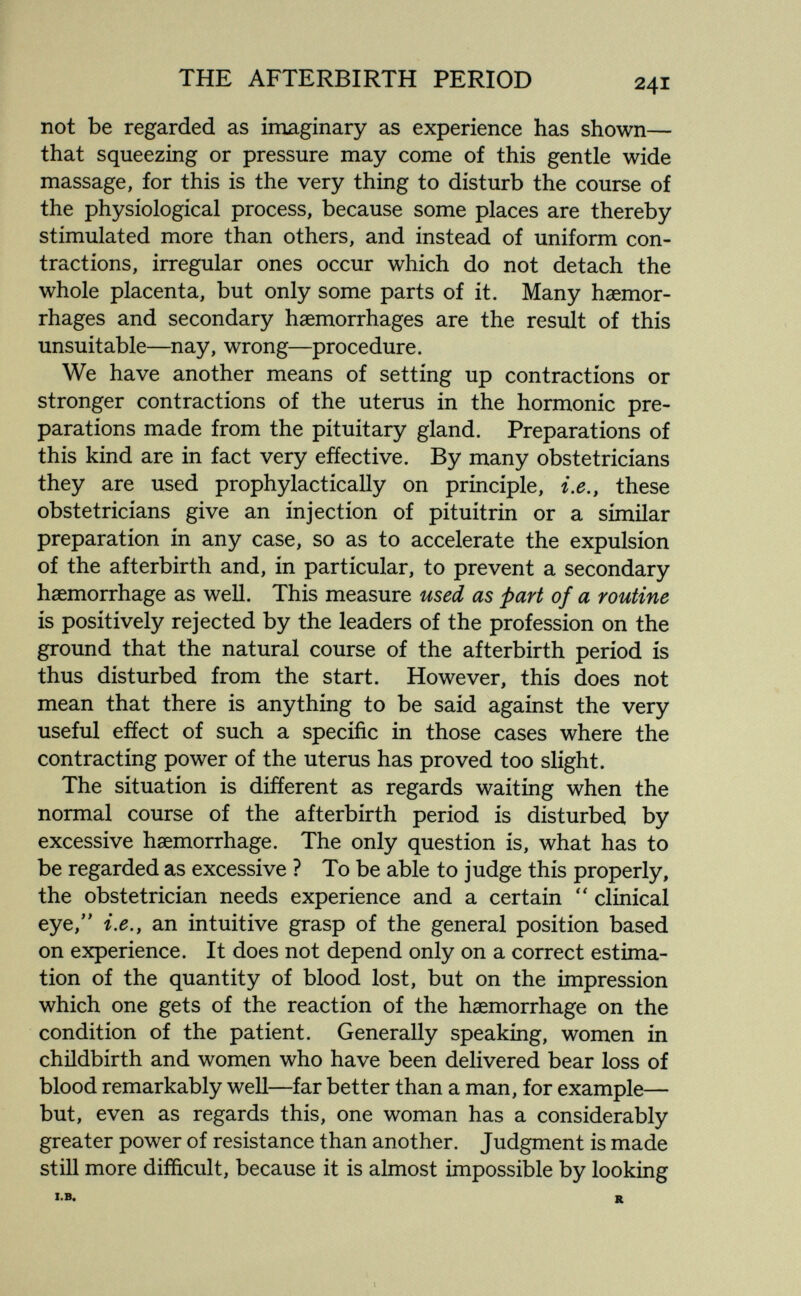 THE AFTERBIRTH PERIOD 241 not be regarded as imaginary as experience has shown— that squeezing or pressure may come of this gentle wide massage, for this is the very thing to disturb the course of the physiological process, because some places are thereby stimulated more than others, and instead of uniform con¬ tractions, irregular ones occur which do not detach the whole placenta, but only some parts of it. Many haemor¬ rhages and secondary haemorrhages are the result of this unsuitable—nay, wrong—procedure. We have another means of setting up contractions or stronger contractions of the uterus in the hormonic pre¬ parations made from the pituitary gland. Preparations of this kind are in fact very effective. By many obstetricians they are used prophylactically on principle, i.e,, these obstetricians give an injection of pituitrin or a similar preparation in any case, so as to accelerate the expulsion of the afterbirth and, in particular, to prevent a secondary haemorrhage as well. This measure used as part of a routine is positively rejected by the leaders of the profession on the ground that the natural course of the afterbirth period is thus disturbed from the start. However, this does not mean that there is anything to be said against the very useful efíect of such a specific in those cases where the contracting power of the uterus has proved too slight. The situation is different as regards waiting when the normal course of the afterbirth period is disturbed by excessive haemorrhage. The only question is, what has to be regarded as excessive ? To be able to judge this properly, the obstetrician needs experience and a certain clinical eye,'' i.e., an intuitive grasp of the general position based on experience. It does not depend only on a correct estima¬ tion of the quantity of blood lost, but on the impression which one gets of the reaction of the haemorrhage on the condition of the patient. Generally speaking, women in childbirth and women who have been delivered bear loss of blood remarkably well—far better than a man, for example— but, even as regards this, one woman has a considerably greater power of resistance than another. Judgment is made still more difficult, because it is almost impossible by looking l.B. R