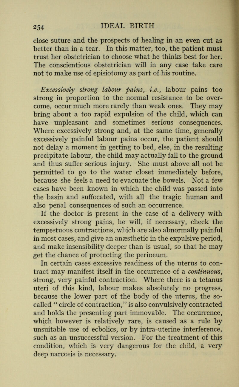 254 IDEAL BIRTH close suture and the prospects of healing in an even cut as better than in a tear. In this matter, too, the patient must trust her obstetrician to choose what he thinks best for her. The conscientious obstetrician will in any case take care not to make use of episiotomy as part of his routine. Excessively strong labour pains, i.e., labour pains too strong in proportion to the normal resistance to be over¬ come, occur much more rarely than weak ones. They may bring about a too rapid expulsion of the child, which can have unpleasant and sometimes serious consequences. Where excessively strong and, at the same time, generally excessively painful labour pains occur, the patient should not delay a moment in getting to bed, else, in the resulting precipitate labour, the child may actually fall to the ground and thus sufíer serious injury. She must above all not be permitted to go to the water closet immediately before, because she feels a need to evacuate the bowels. Not a few cases have been known in which the child was passed into the basin and sufíocated, with all the tragic human and also penal consequences of such an occurrence. If the doctor is present in the case of a delivery with excessively strong pains, he will, if necessary, check the tempestuous contractions, which are also abnormally painful in most cases, and give an anaesthetic in the expulsive period, and make insensibility deeper than is usual, so that he may get the chance of protecting the perineum. In certain cases excessive readiness of the uterus to con¬ tract may manifest itself in the occurrence of a continuous, strong, very painful contraction. Where there is a tetanus uteri of this kind, labour makes absolutely no progress, because the lower part of the body of the uterus, the so- called  circle of contraction/' is also convulsively contracted and holds the presenting part immovable. The occurrence, which however is relatively rare, is caused as a rule by unsuitable use of ecbolics, or by intra-uterine interference, such as an unsuccessful version. For the treatment of this condition, which is very dangerous for the child, a very deep narcosis is necessary.
