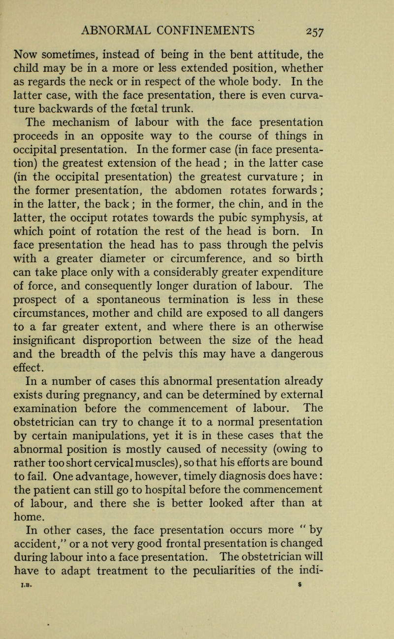 ABNORMAL CONFINEMENTS 257 Now sometimes, instead of being in the bent attitude, the child may be in a more or less extended position, whether as regards the neck or in respect of the whole body. In the latter case, with the face presentation, there is even curva¬ ture backwards of the foetal trunk. The mechanism of labour with the face presentation proceeds in an opposite way to the course of things in occipital presentation. In the former case (in face presenta¬ tion) the greatest extension of the head ; in the latter case (in the occipital presentation) the greatest curvature ; in the former presentation, the abdomen rotates forwards ; in the latter, the back ; in the former, the chin, and in the latter, the occiput rotates towards the pubic symphysis, at which point of rotation the rest of the head is born. In face presentation the head has to pass through the pelvis with a greater diameter or circumference, and so birth can take place only with a considerably greater expenditure of force, and consequently longer duration of labour. The prospect of a spontaneous termination is less in these circumstances, mother and child are exposed to all dangers to a far greater extent, and where there is an otherwise insignificant disproportion between the size of the head and the breadth of the pelvis this may have a dangerous effect. In a number of cases this abnormal presentation already exists during pregnancy, and can be determined by external examination before the commencement of labour. The obstetrician can try to change it to a normal presentation by certain manipulations, yet it is in these cases that the abnormal position is mostly caused of necessity (owing to rather too short cervical muscles), so that his efforts are bound to fail. One advantage, however, timely diagnosis does have : the patient can still go to hospital before the commencement of labour, and there she is better looked after than at home. In other cases, the face presentation occurs more by accident, or a not very good frontal presentation is changed during labour into a face presentation. The obstetrician will have to adapt treatment to the peculiarities of the indi- I.B. 8