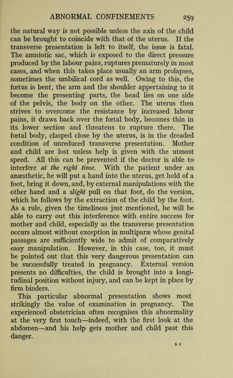 ABNORMAL CONFINEMENTS 259 the natural way is not possible unless the axis of the child can be brought to coincide with that of the uterus. If the transverse presentation is left to itself, the issue is fatal. The amniotic sac, which is exposed to the direct pressure produced by the labour pains, ruptures prematurely in most cases, and when this takes place usually an arm prolapses, sometimes the umbilical cord as well. Owing to this, the fœtus is bent, the arm and the shoulder appertaining to it become the presenting parts, the head lies on one side of the pelvis, the body on the other. The uterus then strives to overcome the resistance by increased labour pains, it draws back over the foetal body, becomes thin in its lower section and threatens to rupture there. The foetal body, clasped close by the uterus, is in the dreaded condition of unreduced transverse presentation. Mother and child are lost unless help is given with the utmost speed. All this can be prevented if the doctor is able to interfere at the right time. With the patient under an anaesthetic, he will put a hand into the uterus, get hold of a foot, bring it down, and, by external manipulations with the other hand and a slight pull on that foot, do the version, which he follows by the extraction of the child by the foot. As a rule, given the timeliness just mentioned, he will be able to carry out this interference with entire success for mother and child, especially as the transverse presentation occurs almost without exception in multiparae whose genital passages are sufficiently wide to admit of comparatively easy manipulation. However, in this case, too, it must be pointed out that this very dangerous presentation can be successfully treated in pregnancy. External version presents no difficulties, the child is brought into a longi¬ tudinal position without injury, and can be kept in place by firm binders. This particular abnormal presentation shows most strikingly the value of examination in pregnancy. The experienced obstetrician often recognises this abnormality at the very first touch—indeed, with the first look at the abdomen—and his help gets mother and child past this danger. s 2